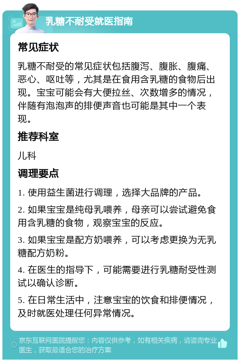 乳糖不耐受就医指南 常见症状 乳糖不耐受的常见症状包括腹泻、腹胀、腹痛、恶心、呕吐等，尤其是在食用含乳糖的食物后出现。宝宝可能会有大便拉丝、次数增多的情况，伴随有泡泡声的排便声音也可能是其中一个表现。 推荐科室 儿科 调理要点 1. 使用益生菌进行调理，选择大品牌的产品。 2. 如果宝宝是纯母乳喂养，母亲可以尝试避免食用含乳糖的食物，观察宝宝的反应。 3. 如果宝宝是配方奶喂养，可以考虑更换为无乳糖配方奶粉。 4. 在医生的指导下，可能需要进行乳糖耐受性测试以确认诊断。 5. 在日常生活中，注意宝宝的饮食和排便情况，及时就医处理任何异常情况。