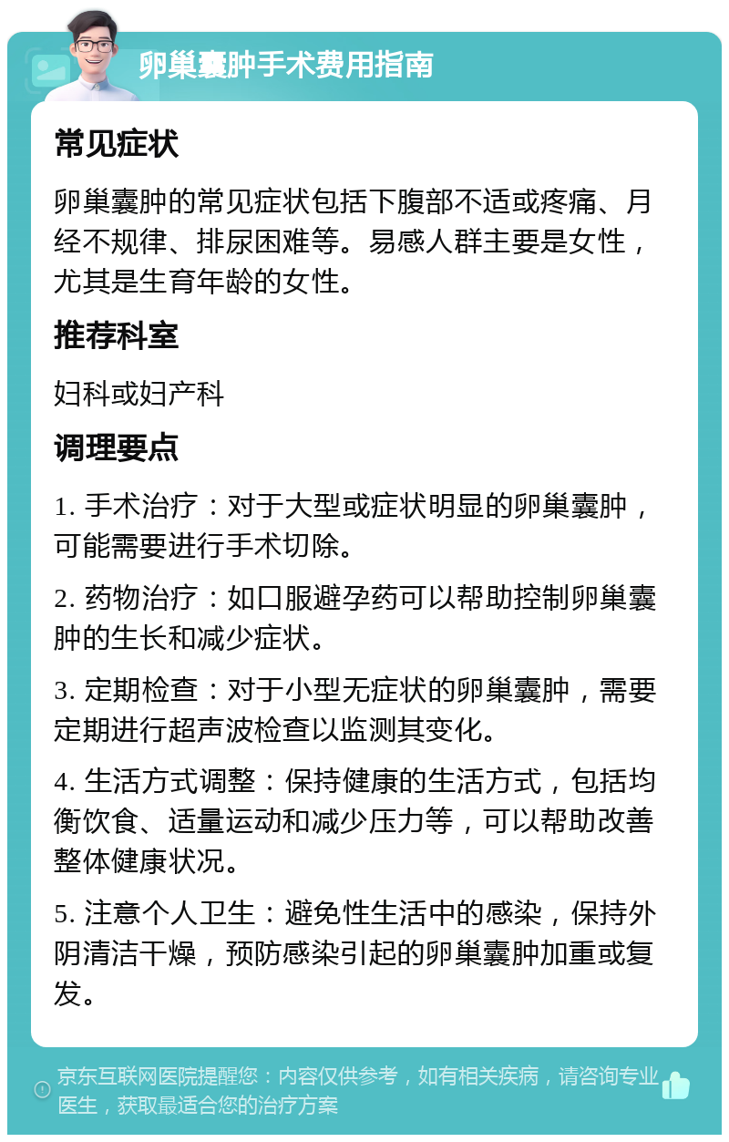 卵巢囊肿手术费用指南 常见症状 卵巢囊肿的常见症状包括下腹部不适或疼痛、月经不规律、排尿困难等。易感人群主要是女性，尤其是生育年龄的女性。 推荐科室 妇科或妇产科 调理要点 1. 手术治疗：对于大型或症状明显的卵巢囊肿，可能需要进行手术切除。 2. 药物治疗：如口服避孕药可以帮助控制卵巢囊肿的生长和减少症状。 3. 定期检查：对于小型无症状的卵巢囊肿，需要定期进行超声波检查以监测其变化。 4. 生活方式调整：保持健康的生活方式，包括均衡饮食、适量运动和减少压力等，可以帮助改善整体健康状况。 5. 注意个人卫生：避免性生活中的感染，保持外阴清洁干燥，预防感染引起的卵巢囊肿加重或复发。