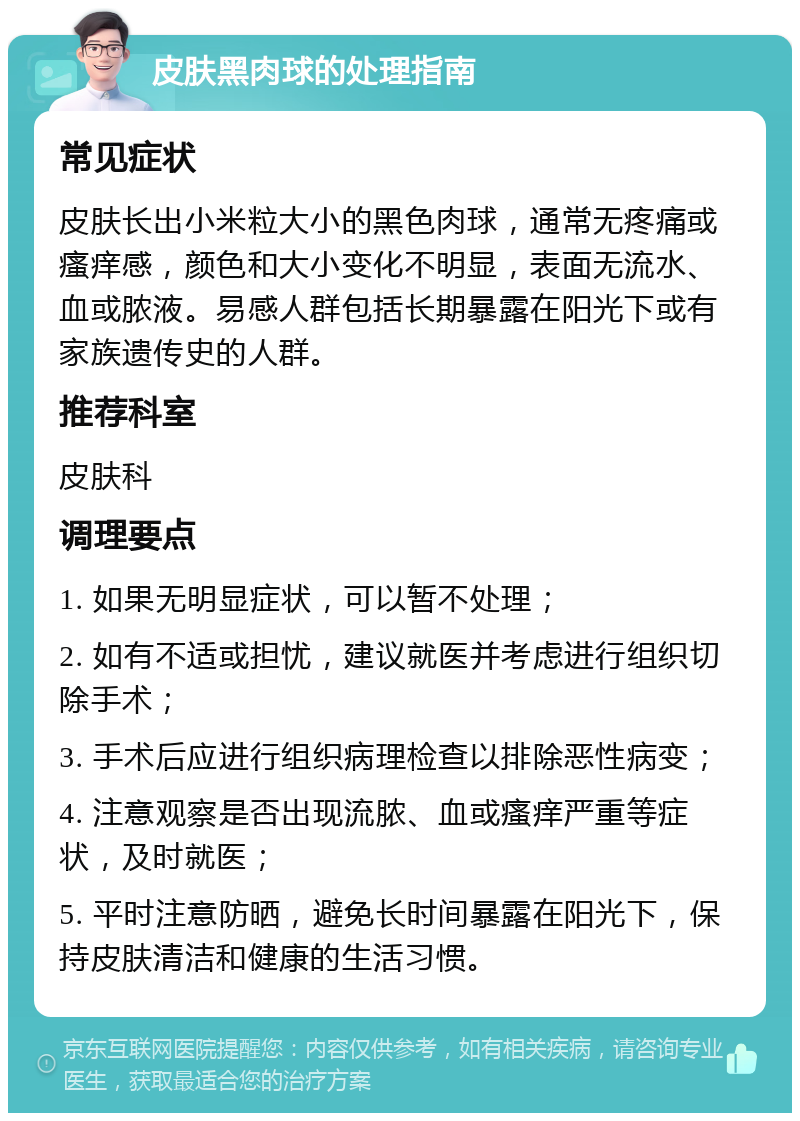 皮肤黑肉球的处理指南 常见症状 皮肤长出小米粒大小的黑色肉球，通常无疼痛或瘙痒感，颜色和大小变化不明显，表面无流水、血或脓液。易感人群包括长期暴露在阳光下或有家族遗传史的人群。 推荐科室 皮肤科 调理要点 1. 如果无明显症状，可以暂不处理； 2. 如有不适或担忧，建议就医并考虑进行组织切除手术； 3. 手术后应进行组织病理检查以排除恶性病变； 4. 注意观察是否出现流脓、血或瘙痒严重等症状，及时就医； 5. 平时注意防晒，避免长时间暴露在阳光下，保持皮肤清洁和健康的生活习惯。