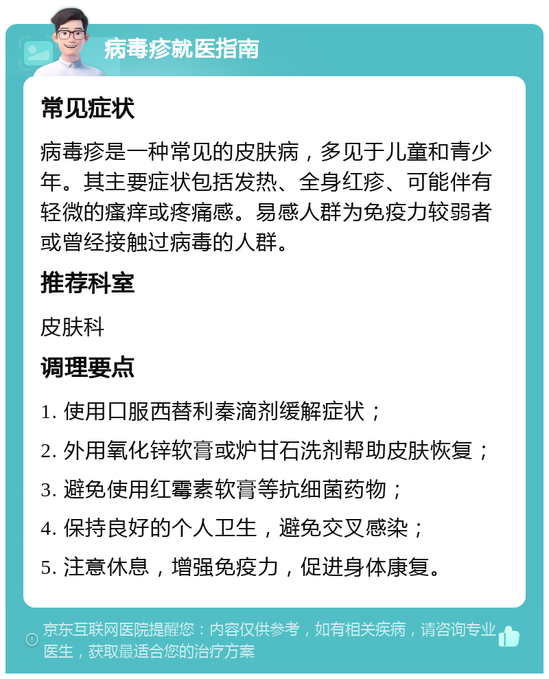 病毒疹就医指南 常见症状 病毒疹是一种常见的皮肤病，多见于儿童和青少年。其主要症状包括发热、全身红疹、可能伴有轻微的瘙痒或疼痛感。易感人群为免疫力较弱者或曾经接触过病毒的人群。 推荐科室 皮肤科 调理要点 1. 使用口服西替利秦滴剂缓解症状； 2. 外用氧化锌软膏或炉甘石洗剂帮助皮肤恢复； 3. 避免使用红霉素软膏等抗细菌药物； 4. 保持良好的个人卫生，避免交叉感染； 5. 注意休息，增强免疫力，促进身体康复。