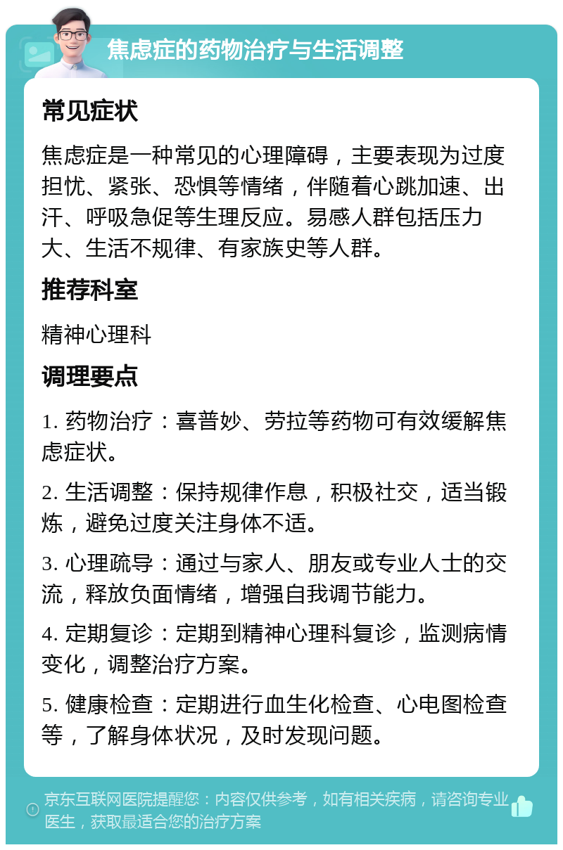 焦虑症的药物治疗与生活调整 常见症状 焦虑症是一种常见的心理障碍，主要表现为过度担忧、紧张、恐惧等情绪，伴随着心跳加速、出汗、呼吸急促等生理反应。易感人群包括压力大、生活不规律、有家族史等人群。 推荐科室 精神心理科 调理要点 1. 药物治疗：喜普妙、劳拉等药物可有效缓解焦虑症状。 2. 生活调整：保持规律作息，积极社交，适当锻炼，避免过度关注身体不适。 3. 心理疏导：通过与家人、朋友或专业人士的交流，释放负面情绪，增强自我调节能力。 4. 定期复诊：定期到精神心理科复诊，监测病情变化，调整治疗方案。 5. 健康检查：定期进行血生化检查、心电图检查等，了解身体状况，及时发现问题。