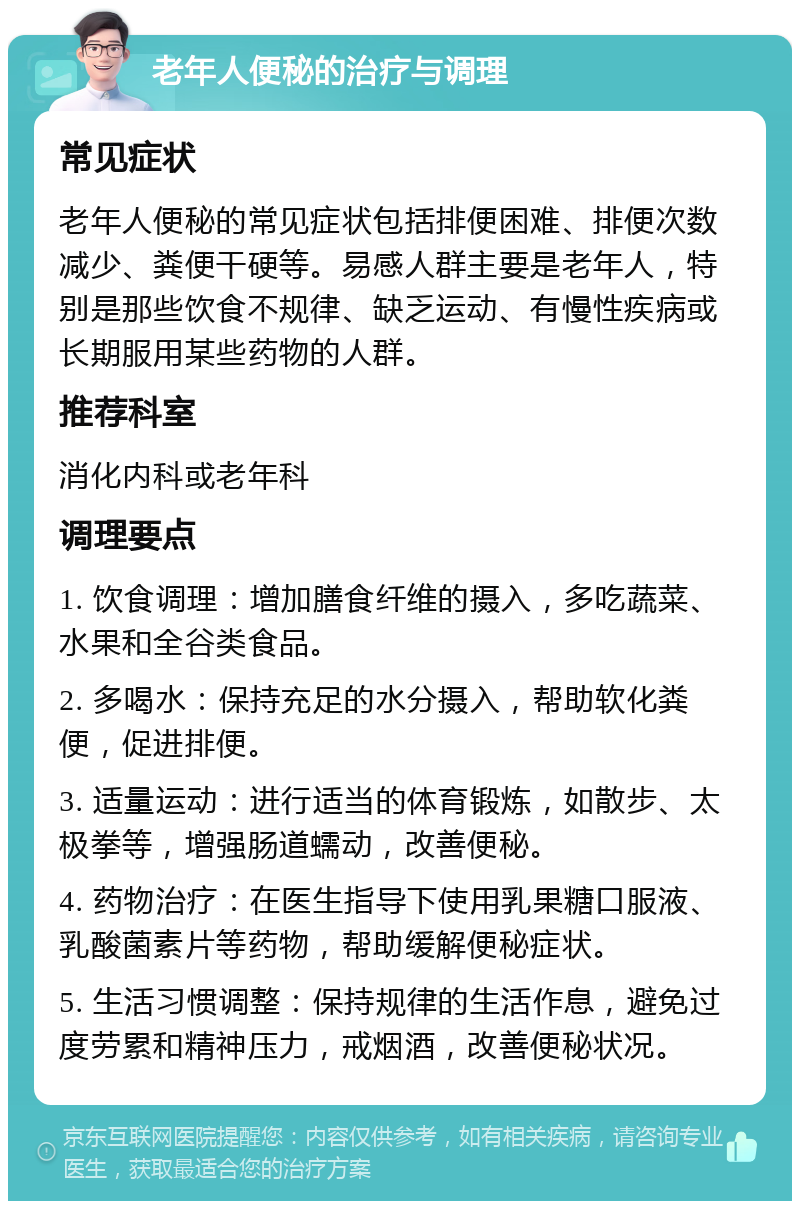 老年人便秘的治疗与调理 常见症状 老年人便秘的常见症状包括排便困难、排便次数减少、粪便干硬等。易感人群主要是老年人，特别是那些饮食不规律、缺乏运动、有慢性疾病或长期服用某些药物的人群。 推荐科室 消化内科或老年科 调理要点 1. 饮食调理：增加膳食纤维的摄入，多吃蔬菜、水果和全谷类食品。 2. 多喝水：保持充足的水分摄入，帮助软化粪便，促进排便。 3. 适量运动：进行适当的体育锻炼，如散步、太极拳等，增强肠道蠕动，改善便秘。 4. 药物治疗：在医生指导下使用乳果糖口服液、乳酸菌素片等药物，帮助缓解便秘症状。 5. 生活习惯调整：保持规律的生活作息，避免过度劳累和精神压力，戒烟酒，改善便秘状况。