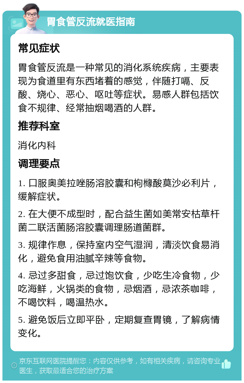 胃食管反流就医指南 常见症状 胃食管反流是一种常见的消化系统疾病，主要表现为食道里有东西堵着的感觉，伴随打嗝、反酸、烧心、恶心、呕吐等症状。易感人群包括饮食不规律、经常抽烟喝酒的人群。 推荐科室 消化内科 调理要点 1. 口服奥美拉唑肠溶胶囊和枸橼酸莫沙必利片，缓解症状。 2. 在大便不成型时，配合益生菌如美常安枯草杆菌二联活菌肠溶胶囊调理肠道菌群。 3. 规律作息，保持室内空气湿润，清淡饮食易消化，避免食用油腻辛辣等食物。 4. 忌过多甜食，忌过饱饮食，少吃生冷食物，少吃海鲜，火锅类的食物，忌烟酒，忌浓茶咖啡，不喝饮料，喝温热水。 5. 避免饭后立即平卧，定期复查胃镜，了解病情变化。