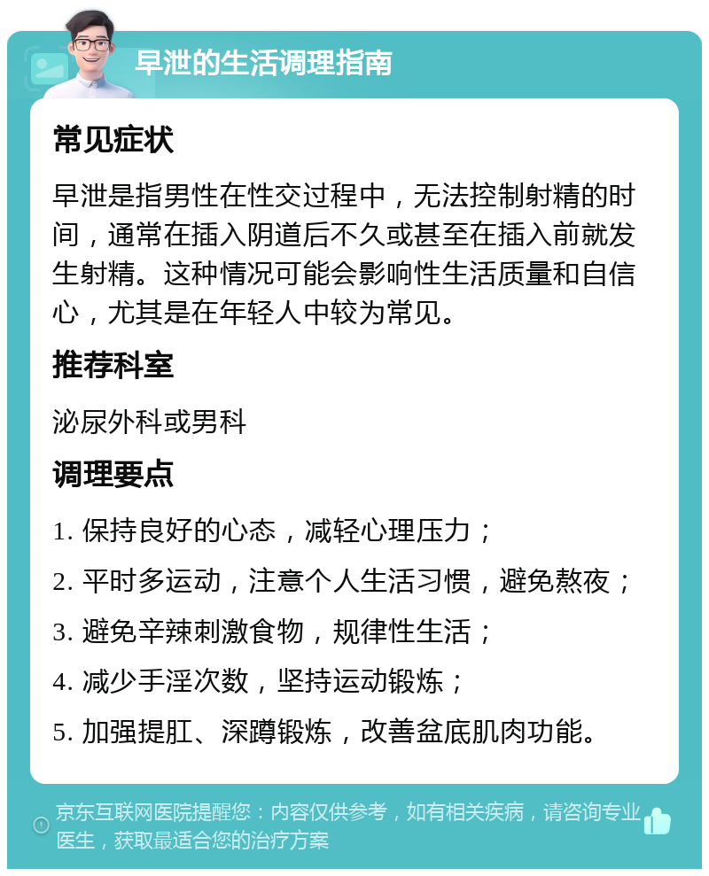 早泄的生活调理指南 常见症状 早泄是指男性在性交过程中，无法控制射精的时间，通常在插入阴道后不久或甚至在插入前就发生射精。这种情况可能会影响性生活质量和自信心，尤其是在年轻人中较为常见。 推荐科室 泌尿外科或男科 调理要点 1. 保持良好的心态，减轻心理压力； 2. 平时多运动，注意个人生活习惯，避免熬夜； 3. 避免辛辣刺激食物，规律性生活； 4. 减少手淫次数，坚持运动锻炼； 5. 加强提肛、深蹲锻炼，改善盆底肌肉功能。