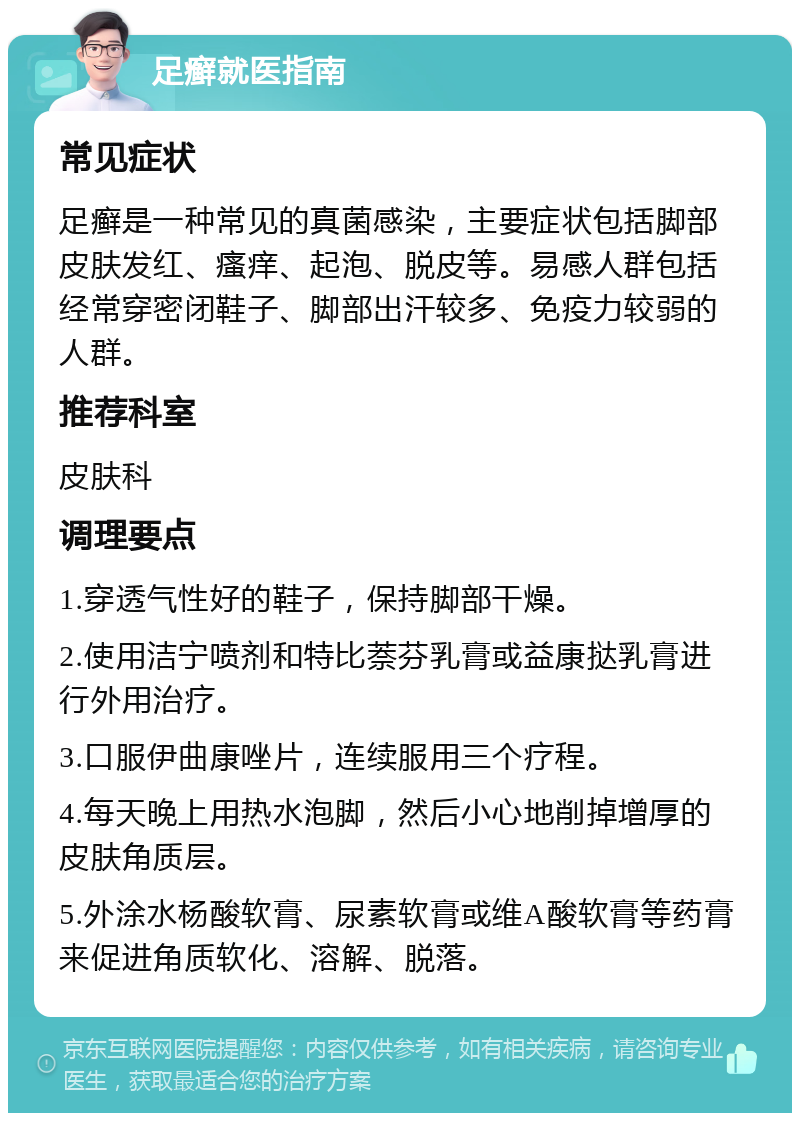 足癣就医指南 常见症状 足癣是一种常见的真菌感染，主要症状包括脚部皮肤发红、瘙痒、起泡、脱皮等。易感人群包括经常穿密闭鞋子、脚部出汗较多、免疫力较弱的人群。 推荐科室 皮肤科 调理要点 1.穿透气性好的鞋子，保持脚部干燥。 2.使用洁宁喷剂和特比萘芬乳膏或益康挞乳膏进行外用治疗。 3.口服伊曲康唑片，连续服用三个疗程。 4.每天晚上用热水泡脚，然后小心地削掉增厚的皮肤角质层。 5.外涂水杨酸软膏、尿素软膏或维A酸软膏等药膏来促进角质软化、溶解、脱落。