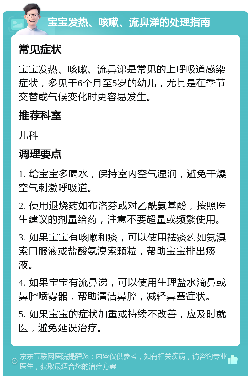 宝宝发热、咳嗽、流鼻涕的处理指南 常见症状 宝宝发热、咳嗽、流鼻涕是常见的上呼吸道感染症状，多见于6个月至5岁的幼儿，尤其是在季节交替或气候变化时更容易发生。 推荐科室 儿科 调理要点 1. 给宝宝多喝水，保持室内空气湿润，避免干燥空气刺激呼吸道。 2. 使用退烧药如布洛芬或对乙酰氨基酚，按照医生建议的剂量给药，注意不要超量或频繁使用。 3. 如果宝宝有咳嗽和痰，可以使用祛痰药如氨溴索口服液或盐酸氨溴索颗粒，帮助宝宝排出痰液。 4. 如果宝宝有流鼻涕，可以使用生理盐水滴鼻或鼻腔喷雾器，帮助清洁鼻腔，减轻鼻塞症状。 5. 如果宝宝的症状加重或持续不改善，应及时就医，避免延误治疗。