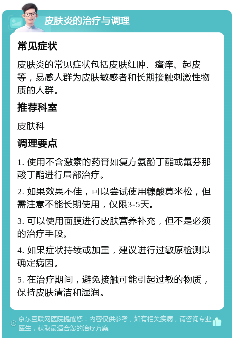 皮肤炎的治疗与调理 常见症状 皮肤炎的常见症状包括皮肤红肿、瘙痒、起皮等，易感人群为皮肤敏感者和长期接触刺激性物质的人群。 推荐科室 皮肤科 调理要点 1. 使用不含激素的药膏如复方氨酚丁酯或氟芬那酸丁酯进行局部治疗。 2. 如果效果不佳，可以尝试使用糠酸莫米松，但需注意不能长期使用，仅限3-5天。 3. 可以使用面膜进行皮肤营养补充，但不是必须的治疗手段。 4. 如果症状持续或加重，建议进行过敏原检测以确定病因。 5. 在治疗期间，避免接触可能引起过敏的物质，保持皮肤清洁和湿润。