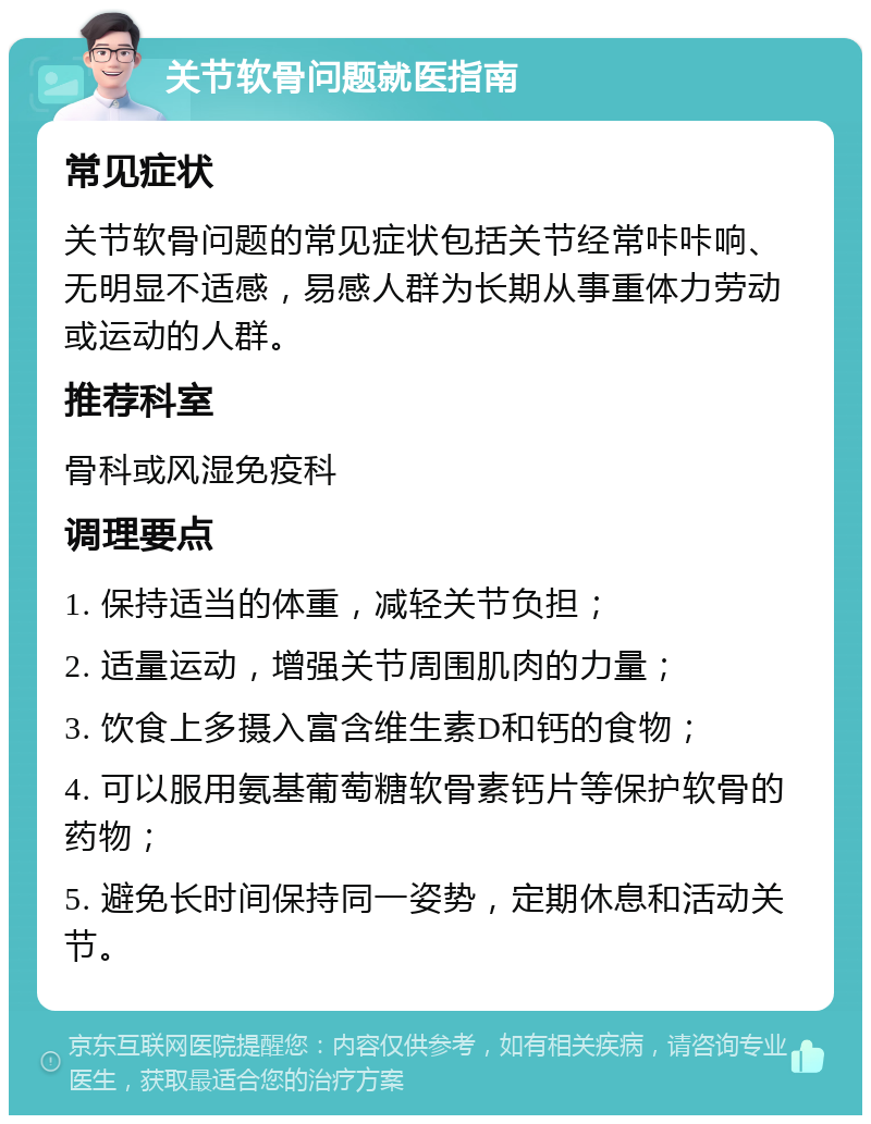 关节软骨问题就医指南 常见症状 关节软骨问题的常见症状包括关节经常咔咔响、无明显不适感，易感人群为长期从事重体力劳动或运动的人群。 推荐科室 骨科或风湿免疫科 调理要点 1. 保持适当的体重，减轻关节负担； 2. 适量运动，增强关节周围肌肉的力量； 3. 饮食上多摄入富含维生素D和钙的食物； 4. 可以服用氨基葡萄糖软骨素钙片等保护软骨的药物； 5. 避免长时间保持同一姿势，定期休息和活动关节。