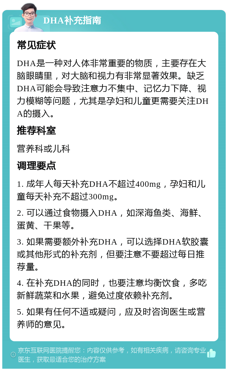 DHA补充指南 常见症状 DHA是一种对人体非常重要的物质，主要存在大脑眼睛里，对大脑和视力有非常显著效果。缺乏DHA可能会导致注意力不集中、记忆力下降、视力模糊等问题，尤其是孕妇和儿童更需要关注DHA的摄入。 推荐科室 营养科或儿科 调理要点 1. 成年人每天补充DHA不超过400mg，孕妇和儿童每天补充不超过300mg。 2. 可以通过食物摄入DHA，如深海鱼类、海鲜、蛋黄、干果等。 3. 如果需要额外补充DHA，可以选择DHA软胶囊或其他形式的补充剂，但要注意不要超过每日推荐量。 4. 在补充DHA的同时，也要注意均衡饮食，多吃新鲜蔬菜和水果，避免过度依赖补充剂。 5. 如果有任何不适或疑问，应及时咨询医生或营养师的意见。