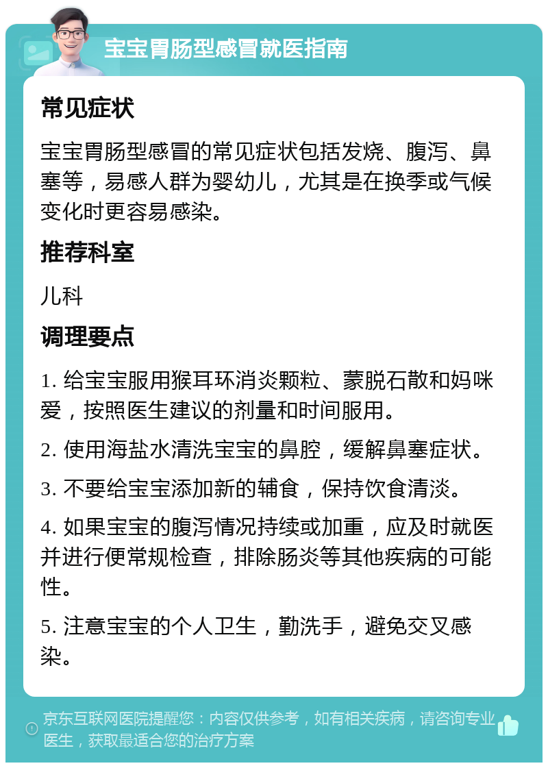 宝宝胃肠型感冒就医指南 常见症状 宝宝胃肠型感冒的常见症状包括发烧、腹泻、鼻塞等，易感人群为婴幼儿，尤其是在换季或气候变化时更容易感染。 推荐科室 儿科 调理要点 1. 给宝宝服用猴耳环消炎颗粒、蒙脱石散和妈咪爱，按照医生建议的剂量和时间服用。 2. 使用海盐水清洗宝宝的鼻腔，缓解鼻塞症状。 3. 不要给宝宝添加新的辅食，保持饮食清淡。 4. 如果宝宝的腹泻情况持续或加重，应及时就医并进行便常规检查，排除肠炎等其他疾病的可能性。 5. 注意宝宝的个人卫生，勤洗手，避免交叉感染。