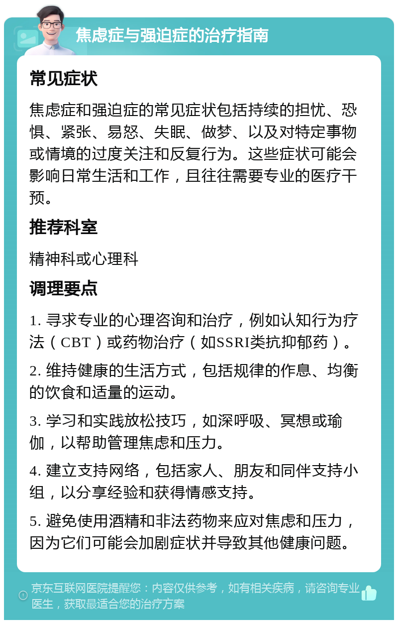 焦虑症与强迫症的治疗指南 常见症状 焦虑症和强迫症的常见症状包括持续的担忧、恐惧、紧张、易怒、失眠、做梦、以及对特定事物或情境的过度关注和反复行为。这些症状可能会影响日常生活和工作，且往往需要专业的医疗干预。 推荐科室 精神科或心理科 调理要点 1. 寻求专业的心理咨询和治疗，例如认知行为疗法（CBT）或药物治疗（如SSRI类抗抑郁药）。 2. 维持健康的生活方式，包括规律的作息、均衡的饮食和适量的运动。 3. 学习和实践放松技巧，如深呼吸、冥想或瑜伽，以帮助管理焦虑和压力。 4. 建立支持网络，包括家人、朋友和同伴支持小组，以分享经验和获得情感支持。 5. 避免使用酒精和非法药物来应对焦虑和压力，因为它们可能会加剧症状并导致其他健康问题。