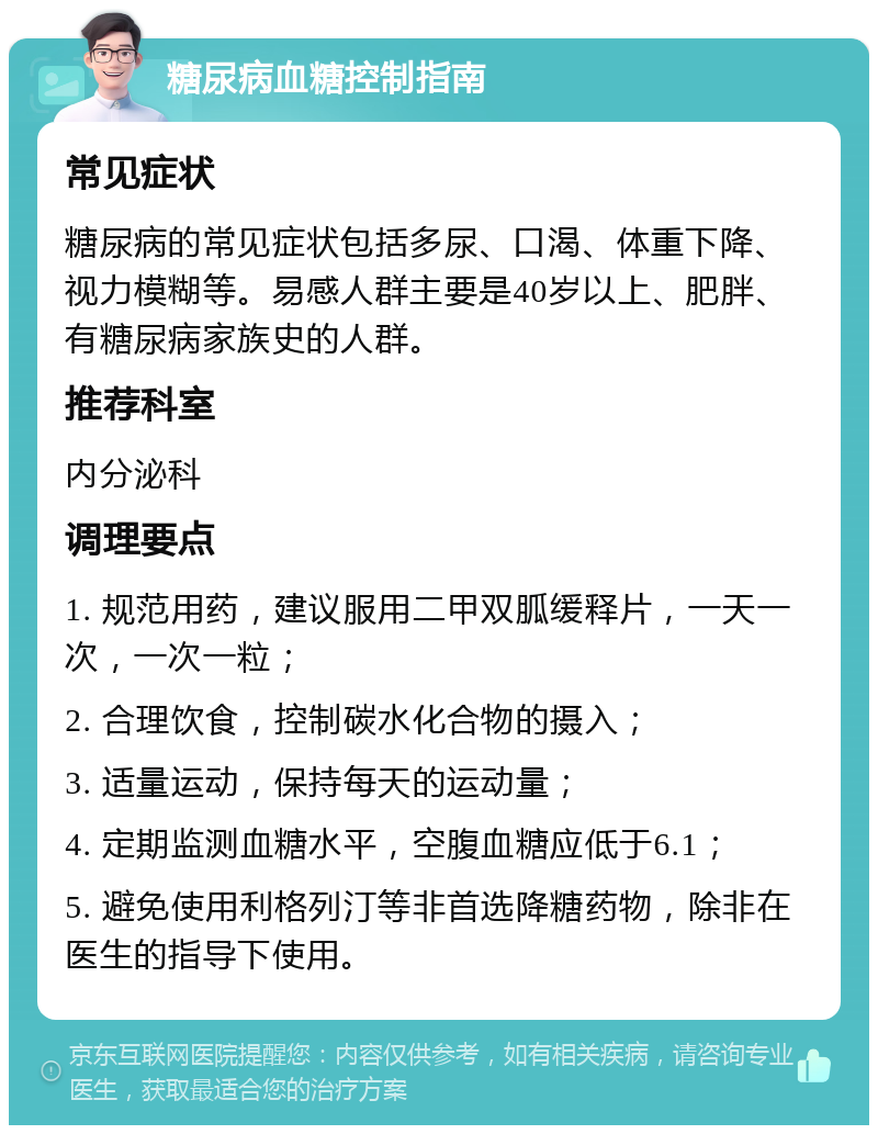 糖尿病血糖控制指南 常见症状 糖尿病的常见症状包括多尿、口渴、体重下降、视力模糊等。易感人群主要是40岁以上、肥胖、有糖尿病家族史的人群。 推荐科室 内分泌科 调理要点 1. 规范用药，建议服用二甲双胍缓释片，一天一次，一次一粒； 2. 合理饮食，控制碳水化合物的摄入； 3. 适量运动，保持每天的运动量； 4. 定期监测血糖水平，空腹血糖应低于6.1； 5. 避免使用利格列汀等非首选降糖药物，除非在医生的指导下使用。