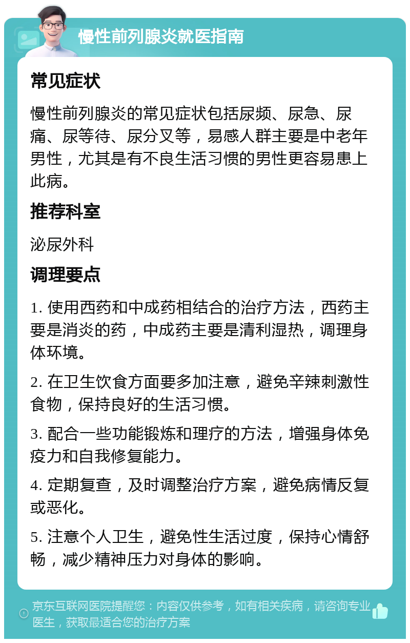 慢性前列腺炎就医指南 常见症状 慢性前列腺炎的常见症状包括尿频、尿急、尿痛、尿等待、尿分叉等，易感人群主要是中老年男性，尤其是有不良生活习惯的男性更容易患上此病。 推荐科室 泌尿外科 调理要点 1. 使用西药和中成药相结合的治疗方法，西药主要是消炎的药，中成药主要是清利湿热，调理身体环境。 2. 在卫生饮食方面要多加注意，避免辛辣刺激性食物，保持良好的生活习惯。 3. 配合一些功能锻炼和理疗的方法，增强身体免疫力和自我修复能力。 4. 定期复查，及时调整治疗方案，避免病情反复或恶化。 5. 注意个人卫生，避免性生活过度，保持心情舒畅，减少精神压力对身体的影响。