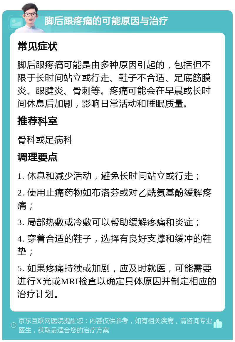 脚后跟疼痛的可能原因与治疗 常见症状 脚后跟疼痛可能是由多种原因引起的，包括但不限于长时间站立或行走、鞋子不合适、足底筋膜炎、跟腱炎、骨刺等。疼痛可能会在早晨或长时间休息后加剧，影响日常活动和睡眠质量。 推荐科室 骨科或足病科 调理要点 1. 休息和减少活动，避免长时间站立或行走； 2. 使用止痛药物如布洛芬或对乙酰氨基酚缓解疼痛； 3. 局部热敷或冷敷可以帮助缓解疼痛和炎症； 4. 穿着合适的鞋子，选择有良好支撑和缓冲的鞋垫； 5. 如果疼痛持续或加剧，应及时就医，可能需要进行X光或MRI检查以确定具体原因并制定相应的治疗计划。