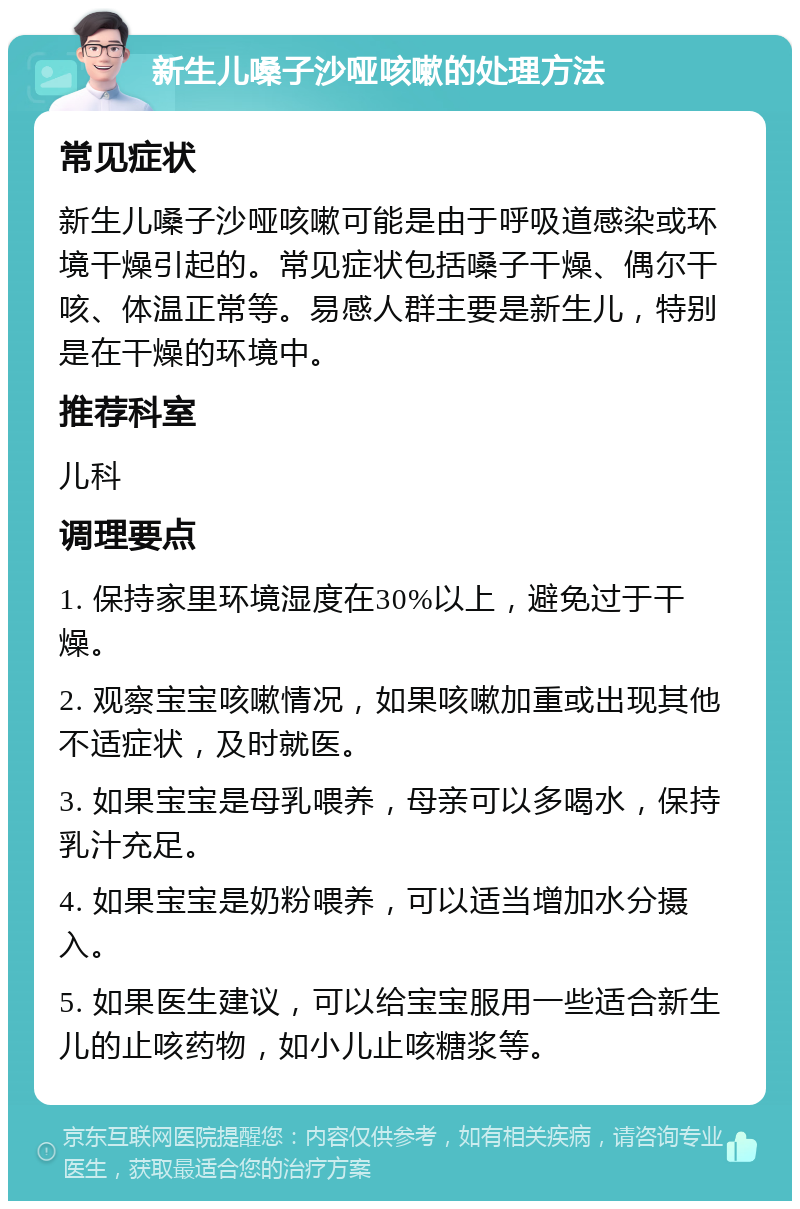 新生儿嗓子沙哑咳嗽的处理方法 常见症状 新生儿嗓子沙哑咳嗽可能是由于呼吸道感染或环境干燥引起的。常见症状包括嗓子干燥、偶尔干咳、体温正常等。易感人群主要是新生儿，特别是在干燥的环境中。 推荐科室 儿科 调理要点 1. 保持家里环境湿度在30%以上，避免过于干燥。 2. 观察宝宝咳嗽情况，如果咳嗽加重或出现其他不适症状，及时就医。 3. 如果宝宝是母乳喂养，母亲可以多喝水，保持乳汁充足。 4. 如果宝宝是奶粉喂养，可以适当增加水分摄入。 5. 如果医生建议，可以给宝宝服用一些适合新生儿的止咳药物，如小儿止咳糖浆等。