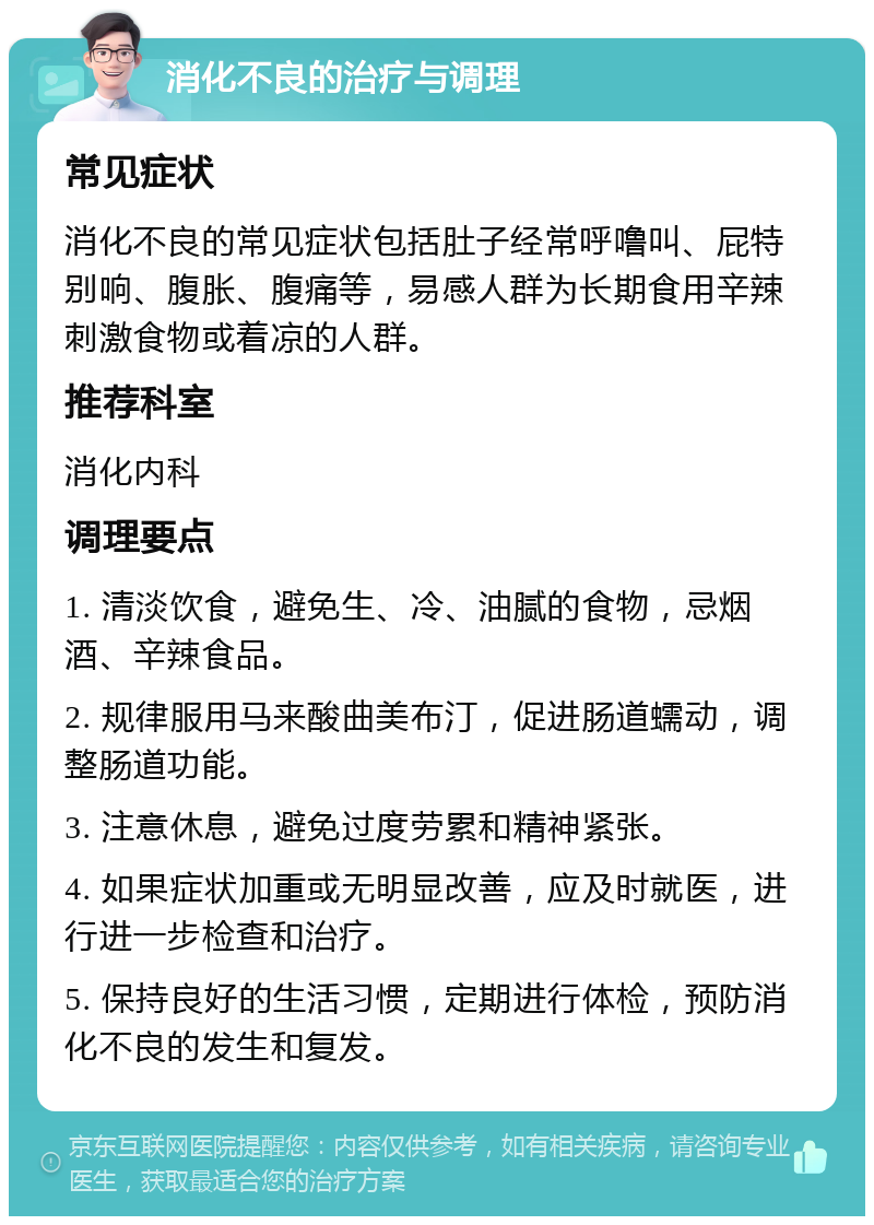 消化不良的治疗与调理 常见症状 消化不良的常见症状包括肚子经常呼噜叫、屁特别响、腹胀、腹痛等，易感人群为长期食用辛辣刺激食物或着凉的人群。 推荐科室 消化内科 调理要点 1. 清淡饮食，避免生、冷、油腻的食物，忌烟酒、辛辣食品。 2. 规律服用马来酸曲美布汀，促进肠道蠕动，调整肠道功能。 3. 注意休息，避免过度劳累和精神紧张。 4. 如果症状加重或无明显改善，应及时就医，进行进一步检查和治疗。 5. 保持良好的生活习惯，定期进行体检，预防消化不良的发生和复发。