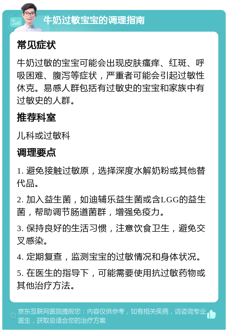 牛奶过敏宝宝的调理指南 常见症状 牛奶过敏的宝宝可能会出现皮肤瘙痒、红斑、呼吸困难、腹泻等症状，严重者可能会引起过敏性休克。易感人群包括有过敏史的宝宝和家族中有过敏史的人群。 推荐科室 儿科或过敏科 调理要点 1. 避免接触过敏原，选择深度水解奶粉或其他替代品。 2. 加入益生菌，如迪辅乐益生菌或含LGG的益生菌，帮助调节肠道菌群，增强免疫力。 3. 保持良好的生活习惯，注意饮食卫生，避免交叉感染。 4. 定期复查，监测宝宝的过敏情况和身体状况。 5. 在医生的指导下，可能需要使用抗过敏药物或其他治疗方法。