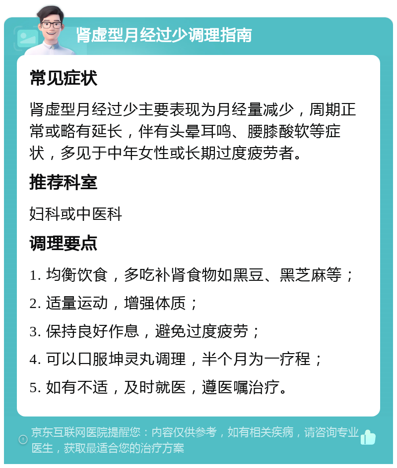 肾虚型月经过少调理指南 常见症状 肾虚型月经过少主要表现为月经量减少，周期正常或略有延长，伴有头晕耳鸣、腰膝酸软等症状，多见于中年女性或长期过度疲劳者。 推荐科室 妇科或中医科 调理要点 1. 均衡饮食，多吃补肾食物如黑豆、黑芝麻等； 2. 适量运动，增强体质； 3. 保持良好作息，避免过度疲劳； 4. 可以口服坤灵丸调理，半个月为一疗程； 5. 如有不适，及时就医，遵医嘱治疗。