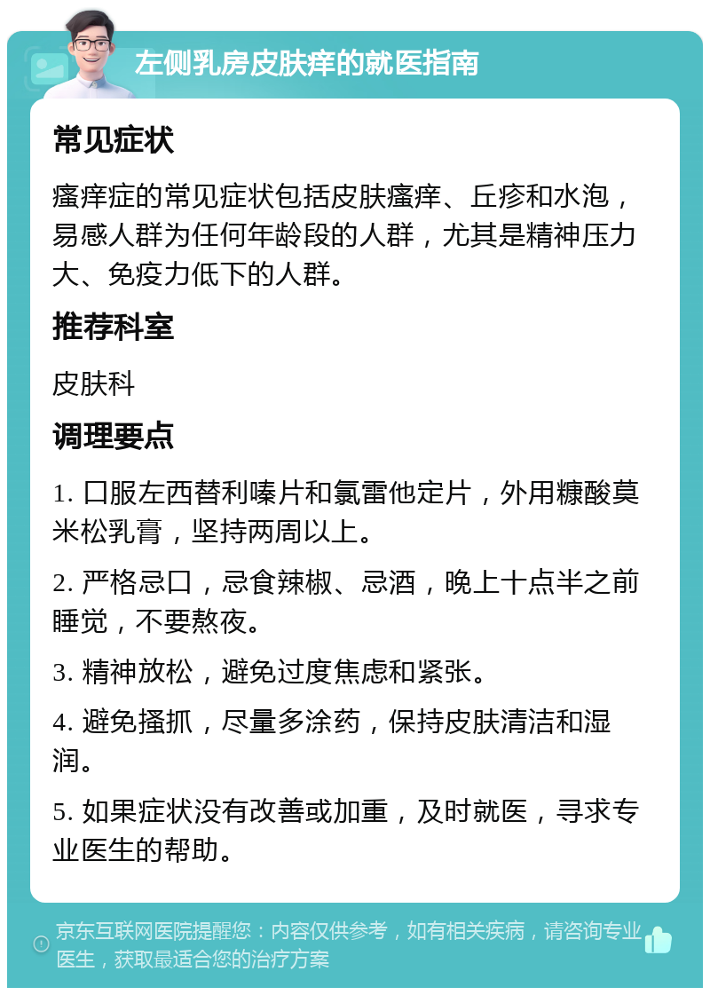 左侧乳房皮肤痒的就医指南 常见症状 瘙痒症的常见症状包括皮肤瘙痒、丘疹和水泡，易感人群为任何年龄段的人群，尤其是精神压力大、免疫力低下的人群。 推荐科室 皮肤科 调理要点 1. 口服左西替利嗪片和氯雷他定片，外用糠酸莫米松乳膏，坚持两周以上。 2. 严格忌口，忌食辣椒、忌酒，晚上十点半之前睡觉，不要熬夜。 3. 精神放松，避免过度焦虑和紧张。 4. 避免搔抓，尽量多涂药，保持皮肤清洁和湿润。 5. 如果症状没有改善或加重，及时就医，寻求专业医生的帮助。