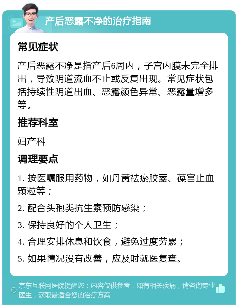 产后恶露不净的治疗指南 常见症状 产后恶露不净是指产后6周内，子宫内膜未完全排出，导致阴道流血不止或反复出现。常见症状包括持续性阴道出血、恶露颜色异常、恶露量增多等。 推荐科室 妇产科 调理要点 1. 按医嘱服用药物，如丹黄祛瘀胶囊、葆宫止血颗粒等； 2. 配合头孢类抗生素预防感染； 3. 保持良好的个人卫生； 4. 合理安排休息和饮食，避免过度劳累； 5. 如果情况没有改善，应及时就医复查。