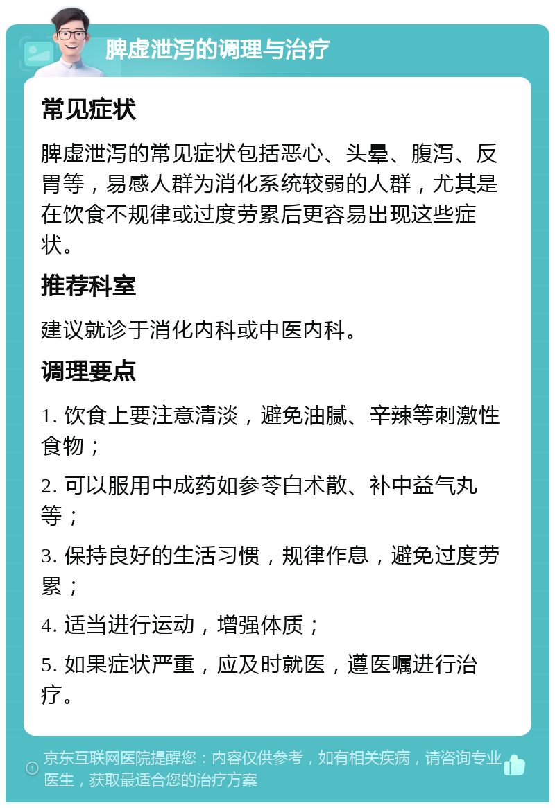 脾虚泄泻的调理与治疗 常见症状 脾虚泄泻的常见症状包括恶心、头晕、腹泻、反胃等，易感人群为消化系统较弱的人群，尤其是在饮食不规律或过度劳累后更容易出现这些症状。 推荐科室 建议就诊于消化内科或中医内科。 调理要点 1. 饮食上要注意清淡，避免油腻、辛辣等刺激性食物； 2. 可以服用中成药如参苓白术散、补中益气丸等； 3. 保持良好的生活习惯，规律作息，避免过度劳累； 4. 适当进行运动，增强体质； 5. 如果症状严重，应及时就医，遵医嘱进行治疗。