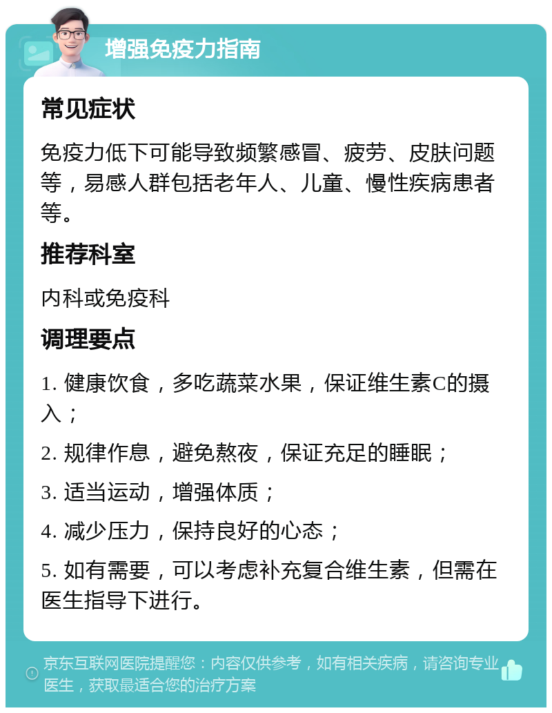 增强免疫力指南 常见症状 免疫力低下可能导致频繁感冒、疲劳、皮肤问题等，易感人群包括老年人、儿童、慢性疾病患者等。 推荐科室 内科或免疫科 调理要点 1. 健康饮食，多吃蔬菜水果，保证维生素C的摄入； 2. 规律作息，避免熬夜，保证充足的睡眠； 3. 适当运动，增强体质； 4. 减少压力，保持良好的心态； 5. 如有需要，可以考虑补充复合维生素，但需在医生指导下进行。