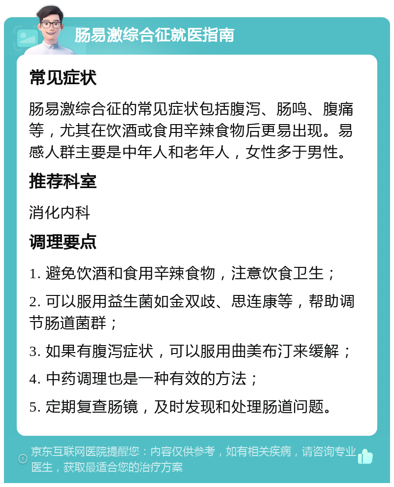 肠易激综合征就医指南 常见症状 肠易激综合征的常见症状包括腹泻、肠鸣、腹痛等，尤其在饮酒或食用辛辣食物后更易出现。易感人群主要是中年人和老年人，女性多于男性。 推荐科室 消化内科 调理要点 1. 避免饮酒和食用辛辣食物，注意饮食卫生； 2. 可以服用益生菌如金双歧、思连康等，帮助调节肠道菌群； 3. 如果有腹泻症状，可以服用曲美布汀来缓解； 4. 中药调理也是一种有效的方法； 5. 定期复查肠镜，及时发现和处理肠道问题。