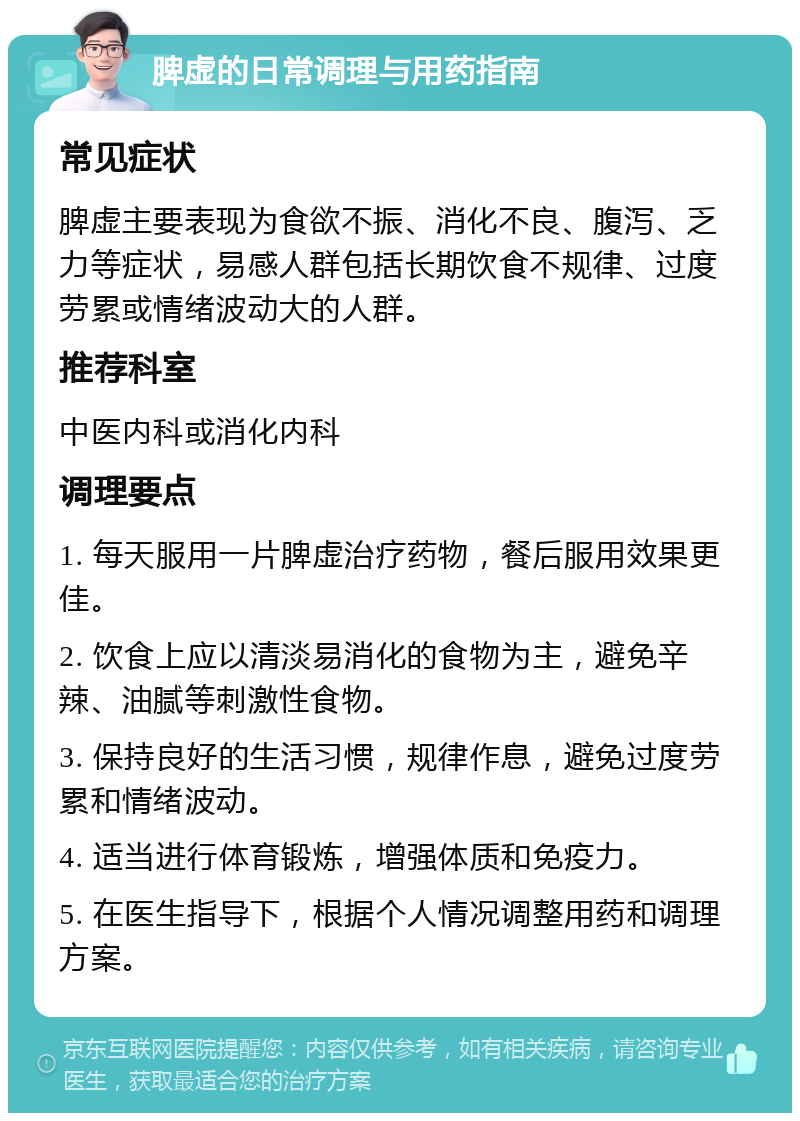 脾虚的日常调理与用药指南 常见症状 脾虚主要表现为食欲不振、消化不良、腹泻、乏力等症状，易感人群包括长期饮食不规律、过度劳累或情绪波动大的人群。 推荐科室 中医内科或消化内科 调理要点 1. 每天服用一片脾虚治疗药物，餐后服用效果更佳。 2. 饮食上应以清淡易消化的食物为主，避免辛辣、油腻等刺激性食物。 3. 保持良好的生活习惯，规律作息，避免过度劳累和情绪波动。 4. 适当进行体育锻炼，增强体质和免疫力。 5. 在医生指导下，根据个人情况调整用药和调理方案。