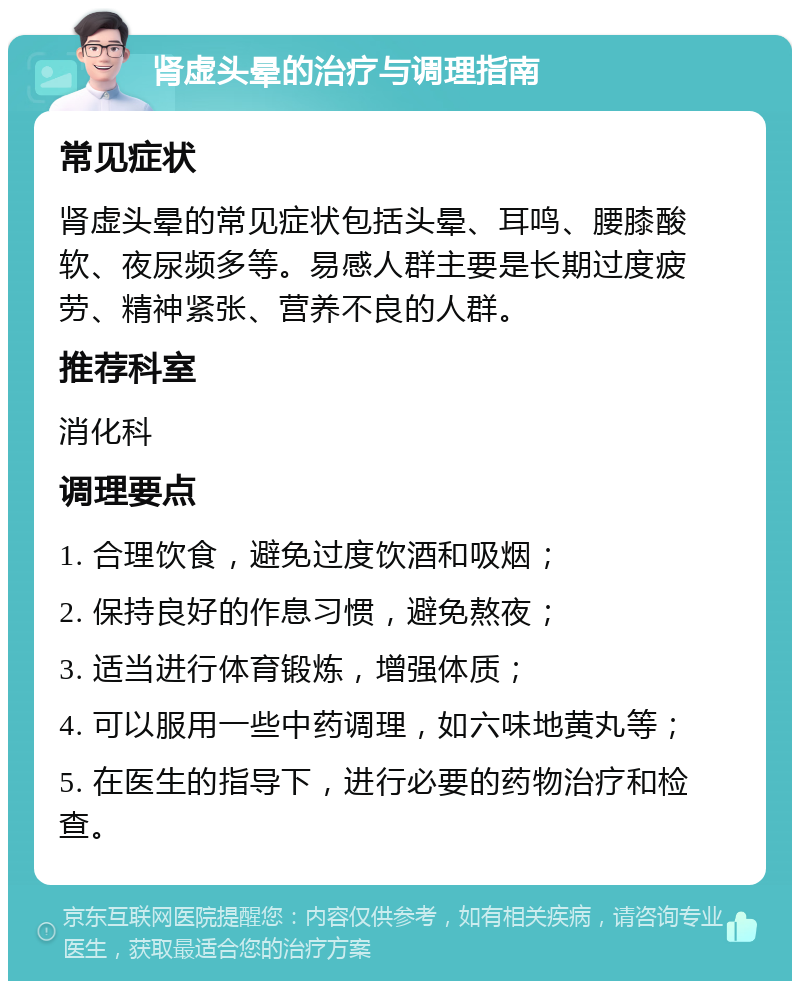 肾虚头晕的治疗与调理指南 常见症状 肾虚头晕的常见症状包括头晕、耳鸣、腰膝酸软、夜尿频多等。易感人群主要是长期过度疲劳、精神紧张、营养不良的人群。 推荐科室 消化科 调理要点 1. 合理饮食，避免过度饮酒和吸烟； 2. 保持良好的作息习惯，避免熬夜； 3. 适当进行体育锻炼，增强体质； 4. 可以服用一些中药调理，如六味地黄丸等； 5. 在医生的指导下，进行必要的药物治疗和检查。