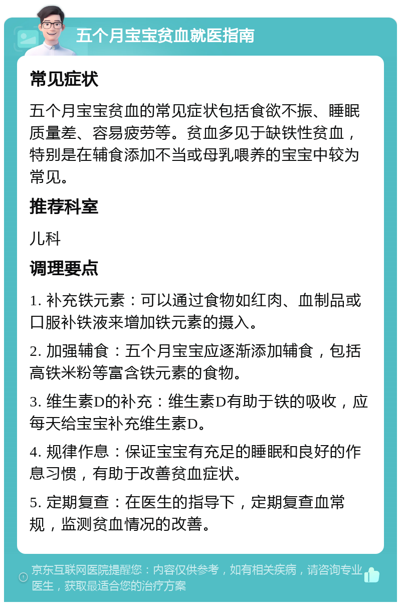 五个月宝宝贫血就医指南 常见症状 五个月宝宝贫血的常见症状包括食欲不振、睡眠质量差、容易疲劳等。贫血多见于缺铁性贫血，特别是在辅食添加不当或母乳喂养的宝宝中较为常见。 推荐科室 儿科 调理要点 1. 补充铁元素：可以通过食物如红肉、血制品或口服补铁液来增加铁元素的摄入。 2. 加强辅食：五个月宝宝应逐渐添加辅食，包括高铁米粉等富含铁元素的食物。 3. 维生素D的补充：维生素D有助于铁的吸收，应每天给宝宝补充维生素D。 4. 规律作息：保证宝宝有充足的睡眠和良好的作息习惯，有助于改善贫血症状。 5. 定期复查：在医生的指导下，定期复查血常规，监测贫血情况的改善。