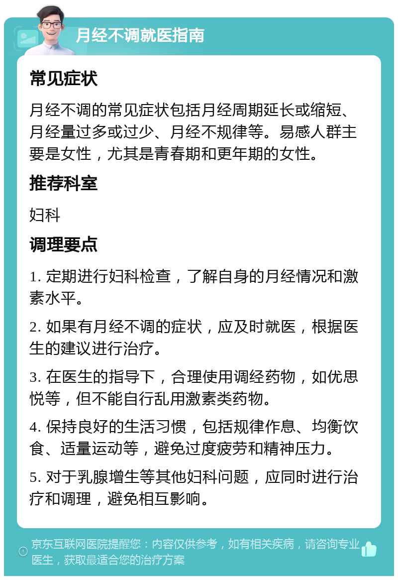 月经不调就医指南 常见症状 月经不调的常见症状包括月经周期延长或缩短、月经量过多或过少、月经不规律等。易感人群主要是女性，尤其是青春期和更年期的女性。 推荐科室 妇科 调理要点 1. 定期进行妇科检查，了解自身的月经情况和激素水平。 2. 如果有月经不调的症状，应及时就医，根据医生的建议进行治疗。 3. 在医生的指导下，合理使用调经药物，如优思悦等，但不能自行乱用激素类药物。 4. 保持良好的生活习惯，包括规律作息、均衡饮食、适量运动等，避免过度疲劳和精神压力。 5. 对于乳腺增生等其他妇科问题，应同时进行治疗和调理，避免相互影响。