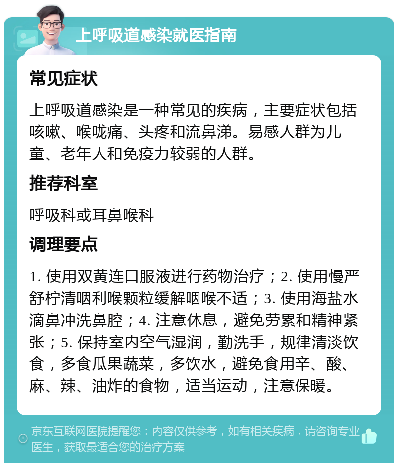 上呼吸道感染就医指南 常见症状 上呼吸道感染是一种常见的疾病，主要症状包括咳嗽、喉咙痛、头疼和流鼻涕。易感人群为儿童、老年人和免疫力较弱的人群。 推荐科室 呼吸科或耳鼻喉科 调理要点 1. 使用双黄连口服液进行药物治疗；2. 使用慢严舒柠清咽利喉颗粒缓解咽喉不适；3. 使用海盐水滴鼻冲洗鼻腔；4. 注意休息，避免劳累和精神紧张；5. 保持室内空气湿润，勤洗手，规律清淡饮食，多食瓜果蔬菜，多饮水，避免食用辛、酸、麻、辣、油炸的食物，适当运动，注意保暖。