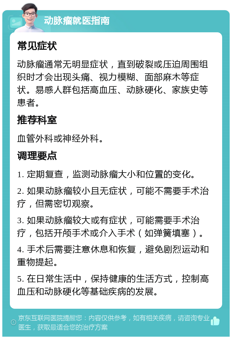 动脉瘤就医指南 常见症状 动脉瘤通常无明显症状，直到破裂或压迫周围组织时才会出现头痛、视力模糊、面部麻木等症状。易感人群包括高血压、动脉硬化、家族史等患者。 推荐科室 血管外科或神经外科。 调理要点 1. 定期复查，监测动脉瘤大小和位置的变化。 2. 如果动脉瘤较小且无症状，可能不需要手术治疗，但需密切观察。 3. 如果动脉瘤较大或有症状，可能需要手术治疗，包括开颅手术或介入手术（如弹簧填塞）。 4. 手术后需要注意休息和恢复，避免剧烈运动和重物提起。 5. 在日常生活中，保持健康的生活方式，控制高血压和动脉硬化等基础疾病的发展。