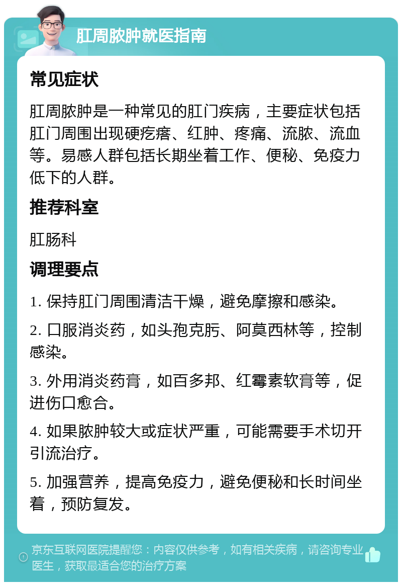 肛周脓肿就医指南 常见症状 肛周脓肿是一种常见的肛门疾病，主要症状包括肛门周围出现硬疙瘩、红肿、疼痛、流脓、流血等。易感人群包括长期坐着工作、便秘、免疫力低下的人群。 推荐科室 肛肠科 调理要点 1. 保持肛门周围清洁干燥，避免摩擦和感染。 2. 口服消炎药，如头孢克肟、阿莫西林等，控制感染。 3. 外用消炎药膏，如百多邦、红霉素软膏等，促进伤口愈合。 4. 如果脓肿较大或症状严重，可能需要手术切开引流治疗。 5. 加强营养，提高免疫力，避免便秘和长时间坐着，预防复发。