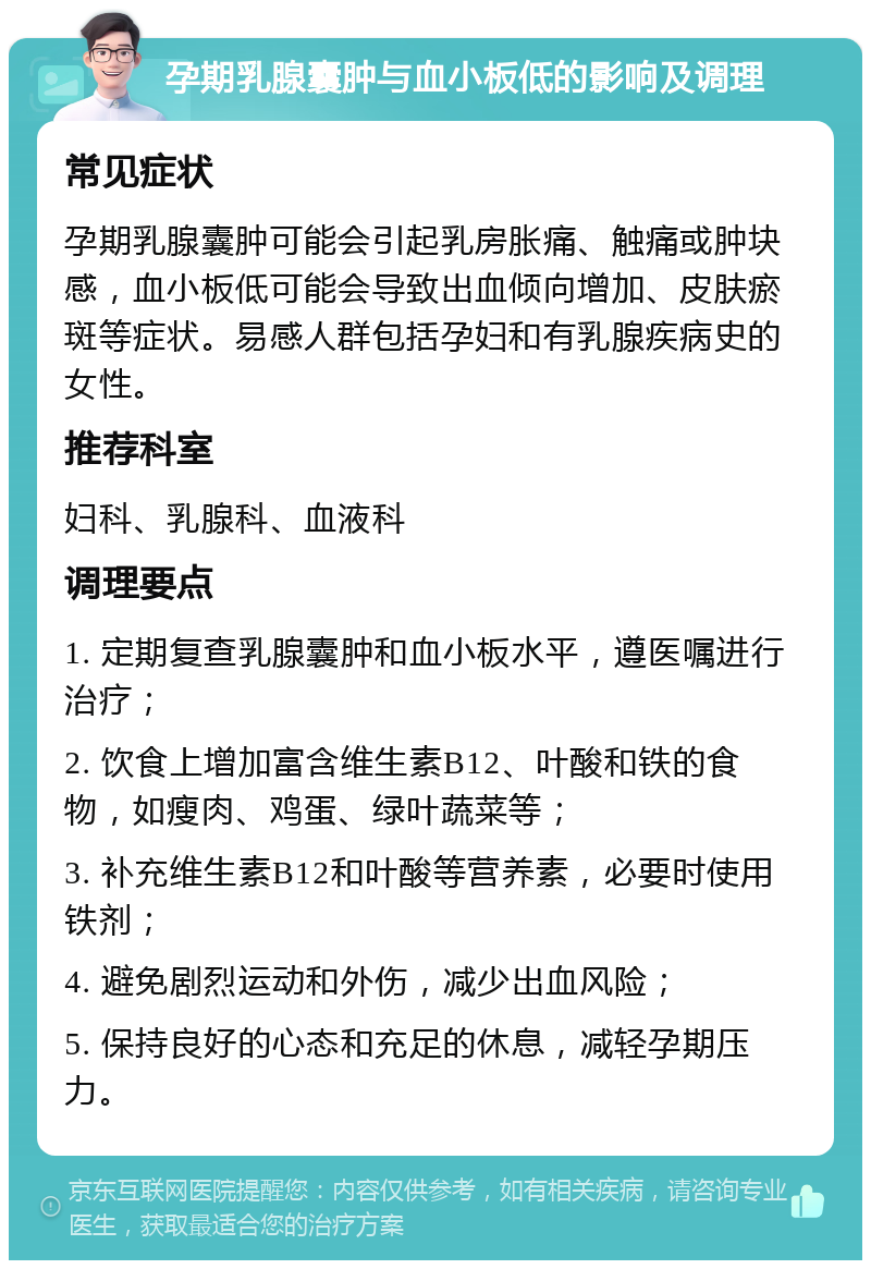 孕期乳腺囊肿与血小板低的影响及调理 常见症状 孕期乳腺囊肿可能会引起乳房胀痛、触痛或肿块感，血小板低可能会导致出血倾向增加、皮肤瘀斑等症状。易感人群包括孕妇和有乳腺疾病史的女性。 推荐科室 妇科、乳腺科、血液科 调理要点 1. 定期复查乳腺囊肿和血小板水平，遵医嘱进行治疗； 2. 饮食上增加富含维生素B12、叶酸和铁的食物，如瘦肉、鸡蛋、绿叶蔬菜等； 3. 补充维生素B12和叶酸等营养素，必要时使用铁剂； 4. 避免剧烈运动和外伤，减少出血风险； 5. 保持良好的心态和充足的休息，减轻孕期压力。