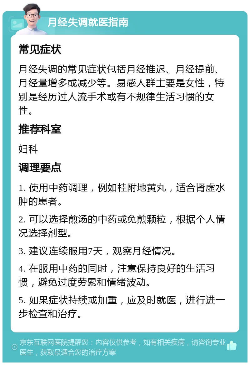 月经失调就医指南 常见症状 月经失调的常见症状包括月经推迟、月经提前、月经量增多或减少等。易感人群主要是女性，特别是经历过人流手术或有不规律生活习惯的女性。 推荐科室 妇科 调理要点 1. 使用中药调理，例如桂附地黄丸，适合肾虚水肿的患者。 2. 可以选择煎汤的中药或免煎颗粒，根据个人情况选择剂型。 3. 建议连续服用7天，观察月经情况。 4. 在服用中药的同时，注意保持良好的生活习惯，避免过度劳累和情绪波动。 5. 如果症状持续或加重，应及时就医，进行进一步检查和治疗。