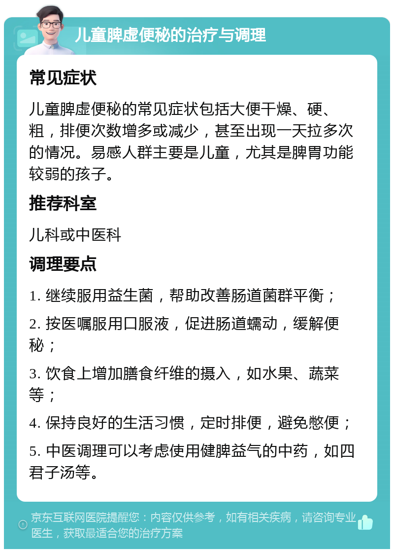 儿童脾虚便秘的治疗与调理 常见症状 儿童脾虚便秘的常见症状包括大便干燥、硬、粗，排便次数增多或减少，甚至出现一天拉多次的情况。易感人群主要是儿童，尤其是脾胃功能较弱的孩子。 推荐科室 儿科或中医科 调理要点 1. 继续服用益生菌，帮助改善肠道菌群平衡； 2. 按医嘱服用口服液，促进肠道蠕动，缓解便秘； 3. 饮食上增加膳食纤维的摄入，如水果、蔬菜等； 4. 保持良好的生活习惯，定时排便，避免憋便； 5. 中医调理可以考虑使用健脾益气的中药，如四君子汤等。