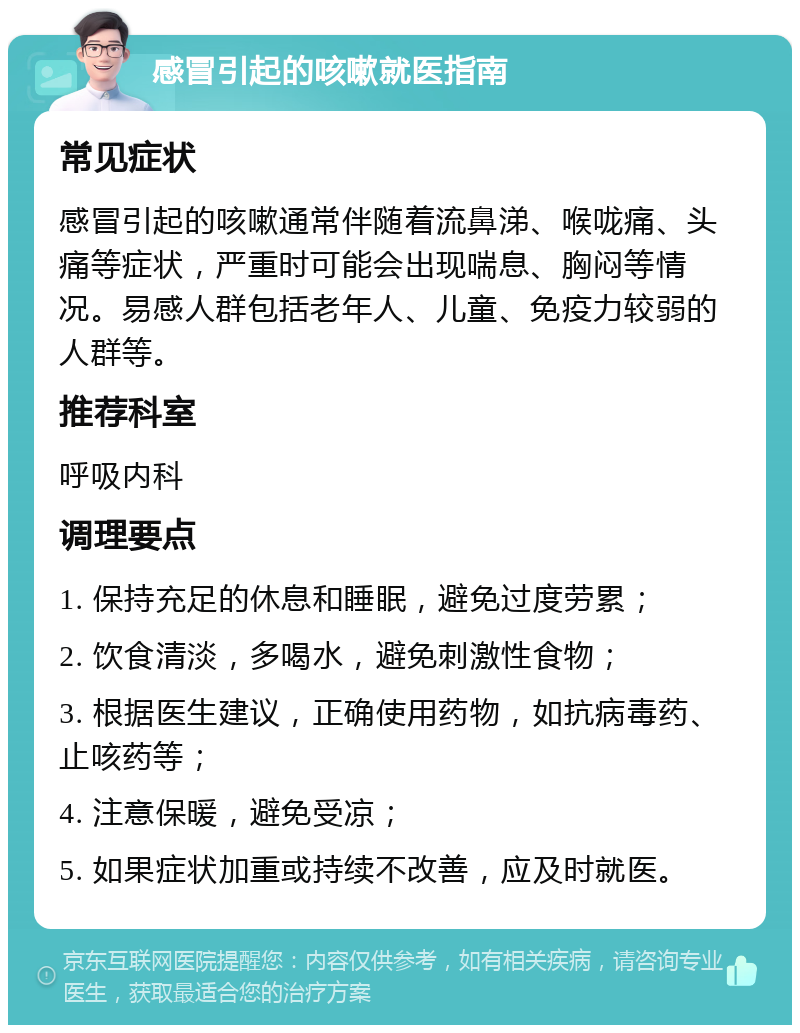 感冒引起的咳嗽就医指南 常见症状 感冒引起的咳嗽通常伴随着流鼻涕、喉咙痛、头痛等症状，严重时可能会出现喘息、胸闷等情况。易感人群包括老年人、儿童、免疫力较弱的人群等。 推荐科室 呼吸内科 调理要点 1. 保持充足的休息和睡眠，避免过度劳累； 2. 饮食清淡，多喝水，避免刺激性食物； 3. 根据医生建议，正确使用药物，如抗病毒药、止咳药等； 4. 注意保暖，避免受凉； 5. 如果症状加重或持续不改善，应及时就医。