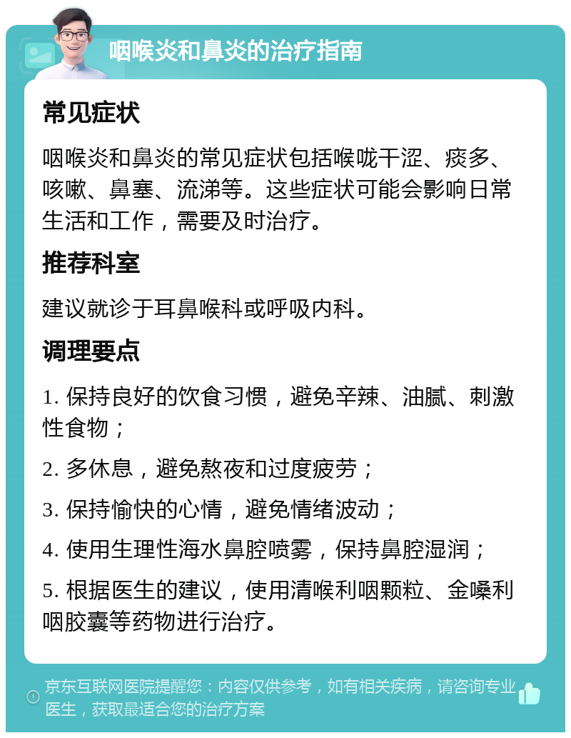 咽喉炎和鼻炎的治疗指南 常见症状 咽喉炎和鼻炎的常见症状包括喉咙干涩、痰多、咳嗽、鼻塞、流涕等。这些症状可能会影响日常生活和工作，需要及时治疗。 推荐科室 建议就诊于耳鼻喉科或呼吸内科。 调理要点 1. 保持良好的饮食习惯，避免辛辣、油腻、刺激性食物； 2. 多休息，避免熬夜和过度疲劳； 3. 保持愉快的心情，避免情绪波动； 4. 使用生理性海水鼻腔喷雾，保持鼻腔湿润； 5. 根据医生的建议，使用清喉利咽颗粒、金嗓利咽胶囊等药物进行治疗。