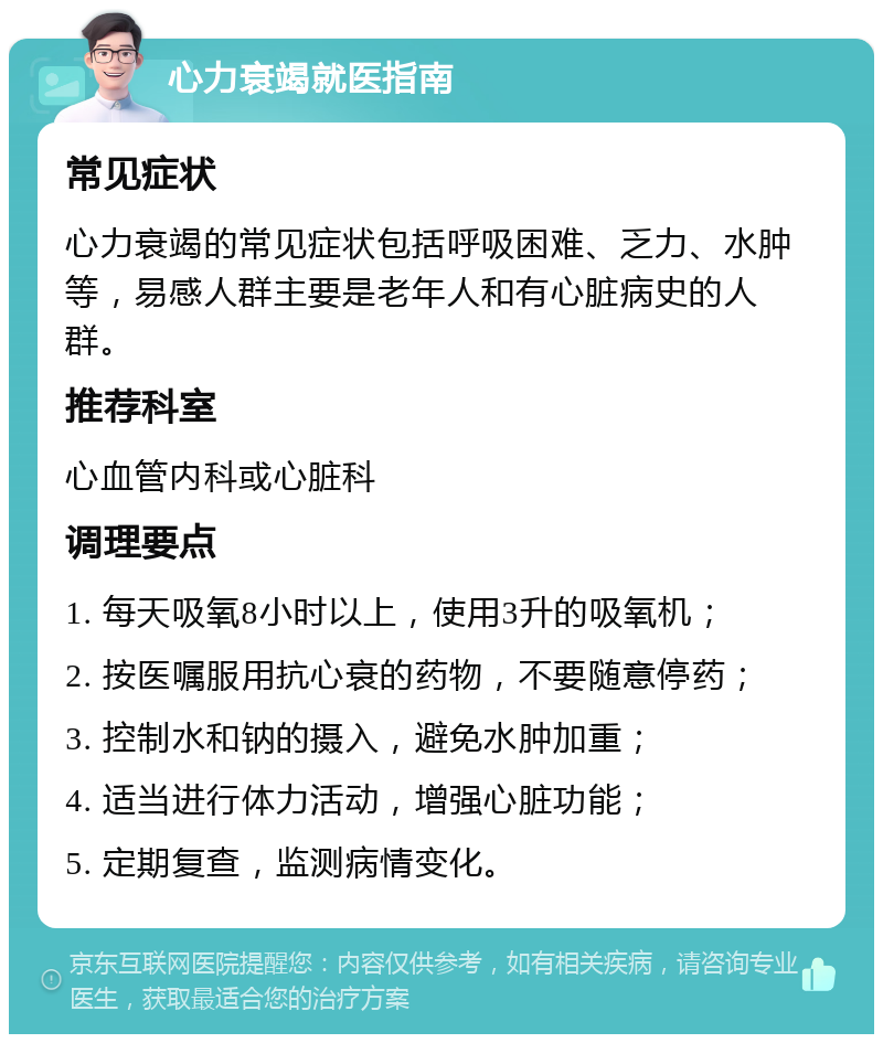 心力衰竭就医指南 常见症状 心力衰竭的常见症状包括呼吸困难、乏力、水肿等，易感人群主要是老年人和有心脏病史的人群。 推荐科室 心血管内科或心脏科 调理要点 1. 每天吸氧8小时以上，使用3升的吸氧机； 2. 按医嘱服用抗心衰的药物，不要随意停药； 3. 控制水和钠的摄入，避免水肿加重； 4. 适当进行体力活动，增强心脏功能； 5. 定期复查，监测病情变化。