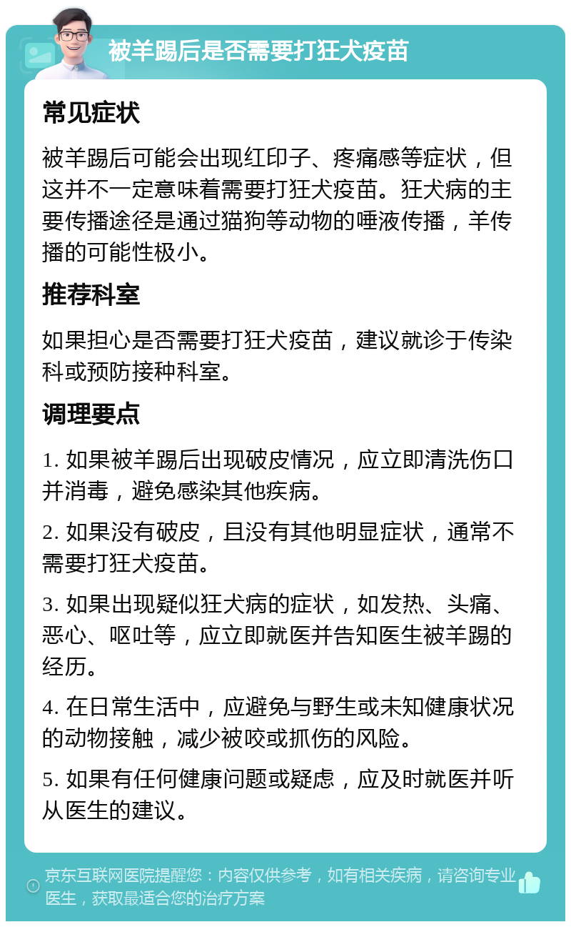 被羊踢后是否需要打狂犬疫苗 常见症状 被羊踢后可能会出现红印子、疼痛感等症状，但这并不一定意味着需要打狂犬疫苗。狂犬病的主要传播途径是通过猫狗等动物的唾液传播，羊传播的可能性极小。 推荐科室 如果担心是否需要打狂犬疫苗，建议就诊于传染科或预防接种科室。 调理要点 1. 如果被羊踢后出现破皮情况，应立即清洗伤口并消毒，避免感染其他疾病。 2. 如果没有破皮，且没有其他明显症状，通常不需要打狂犬疫苗。 3. 如果出现疑似狂犬病的症状，如发热、头痛、恶心、呕吐等，应立即就医并告知医生被羊踢的经历。 4. 在日常生活中，应避免与野生或未知健康状况的动物接触，减少被咬或抓伤的风险。 5. 如果有任何健康问题或疑虑，应及时就医并听从医生的建议。