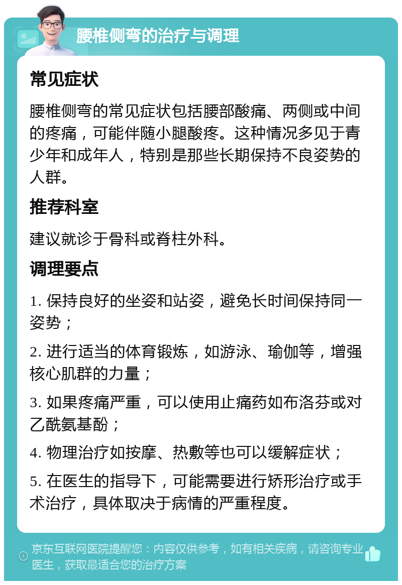 腰椎侧弯的治疗与调理 常见症状 腰椎侧弯的常见症状包括腰部酸痛、两侧或中间的疼痛，可能伴随小腿酸疼。这种情况多见于青少年和成年人，特别是那些长期保持不良姿势的人群。 推荐科室 建议就诊于骨科或脊柱外科。 调理要点 1. 保持良好的坐姿和站姿，避免长时间保持同一姿势； 2. 进行适当的体育锻炼，如游泳、瑜伽等，增强核心肌群的力量； 3. 如果疼痛严重，可以使用止痛药如布洛芬或对乙酰氨基酚； 4. 物理治疗如按摩、热敷等也可以缓解症状； 5. 在医生的指导下，可能需要进行矫形治疗或手术治疗，具体取决于病情的严重程度。