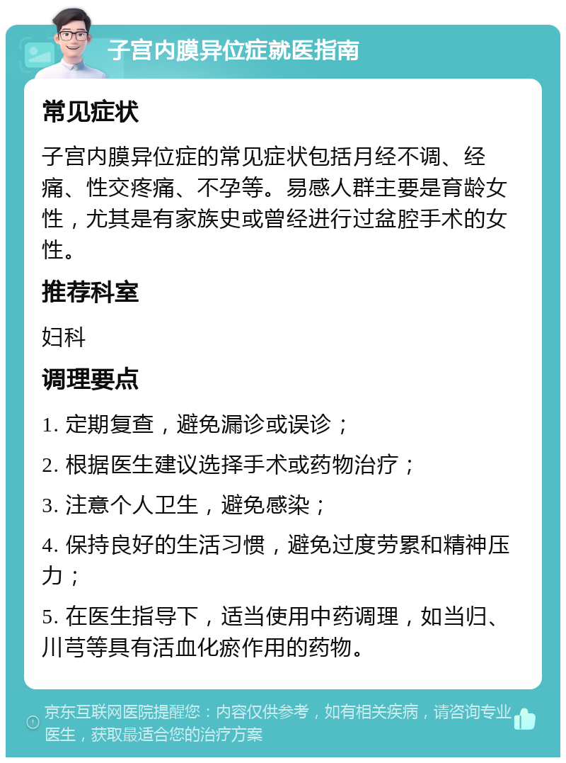 子宫内膜异位症就医指南 常见症状 子宫内膜异位症的常见症状包括月经不调、经痛、性交疼痛、不孕等。易感人群主要是育龄女性，尤其是有家族史或曾经进行过盆腔手术的女性。 推荐科室 妇科 调理要点 1. 定期复查，避免漏诊或误诊； 2. 根据医生建议选择手术或药物治疗； 3. 注意个人卫生，避免感染； 4. 保持良好的生活习惯，避免过度劳累和精神压力； 5. 在医生指导下，适当使用中药调理，如当归、川芎等具有活血化瘀作用的药物。