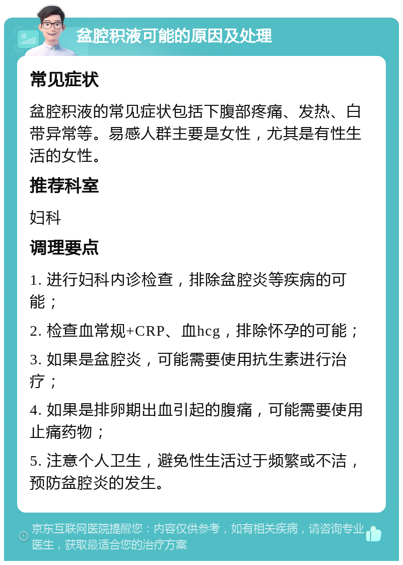 盆腔积液可能的原因及处理 常见症状 盆腔积液的常见症状包括下腹部疼痛、发热、白带异常等。易感人群主要是女性，尤其是有性生活的女性。 推荐科室 妇科 调理要点 1. 进行妇科内诊检查，排除盆腔炎等疾病的可能； 2. 检查血常规+CRP、血hcg，排除怀孕的可能； 3. 如果是盆腔炎，可能需要使用抗生素进行治疗； 4. 如果是排卵期出血引起的腹痛，可能需要使用止痛药物； 5. 注意个人卫生，避免性生活过于频繁或不洁，预防盆腔炎的发生。