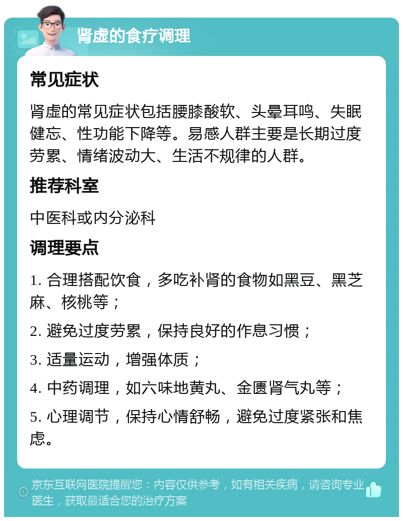 肾虚的食疗调理 常见症状 肾虚的常见症状包括腰膝酸软、头晕耳鸣、失眠健忘、性功能下降等。易感人群主要是长期过度劳累、情绪波动大、生活不规律的人群。 推荐科室 中医科或内分泌科 调理要点 1. 合理搭配饮食，多吃补肾的食物如黑豆、黑芝麻、核桃等； 2. 避免过度劳累，保持良好的作息习惯； 3. 适量运动，增强体质； 4. 中药调理，如六味地黄丸、金匮肾气丸等； 5. 心理调节，保持心情舒畅，避免过度紧张和焦虑。