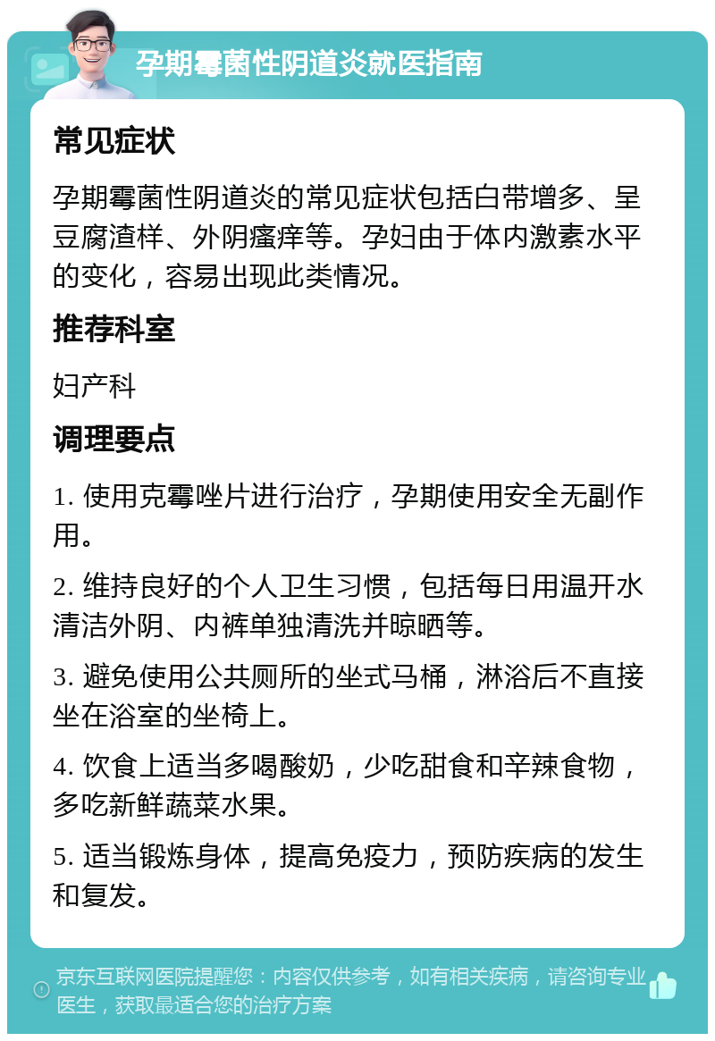 孕期霉菌性阴道炎就医指南 常见症状 孕期霉菌性阴道炎的常见症状包括白带增多、呈豆腐渣样、外阴瘙痒等。孕妇由于体内激素水平的变化，容易出现此类情况。 推荐科室 妇产科 调理要点 1. 使用克霉唑片进行治疗，孕期使用安全无副作用。 2. 维持良好的个人卫生习惯，包括每日用温开水清洁外阴、内裤单独清洗并晾晒等。 3. 避免使用公共厕所的坐式马桶，淋浴后不直接坐在浴室的坐椅上。 4. 饮食上适当多喝酸奶，少吃甜食和辛辣食物，多吃新鲜蔬菜水果。 5. 适当锻炼身体，提高免疫力，预防疾病的发生和复发。