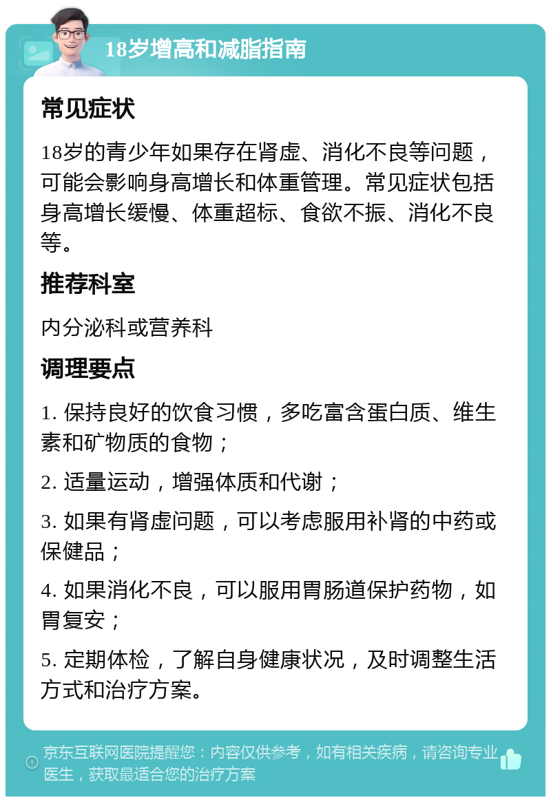 18岁增高和减脂指南 常见症状 18岁的青少年如果存在肾虚、消化不良等问题，可能会影响身高增长和体重管理。常见症状包括身高增长缓慢、体重超标、食欲不振、消化不良等。 推荐科室 内分泌科或营养科 调理要点 1. 保持良好的饮食习惯，多吃富含蛋白质、维生素和矿物质的食物； 2. 适量运动，增强体质和代谢； 3. 如果有肾虚问题，可以考虑服用补肾的中药或保健品； 4. 如果消化不良，可以服用胃肠道保护药物，如胃复安； 5. 定期体检，了解自身健康状况，及时调整生活方式和治疗方案。