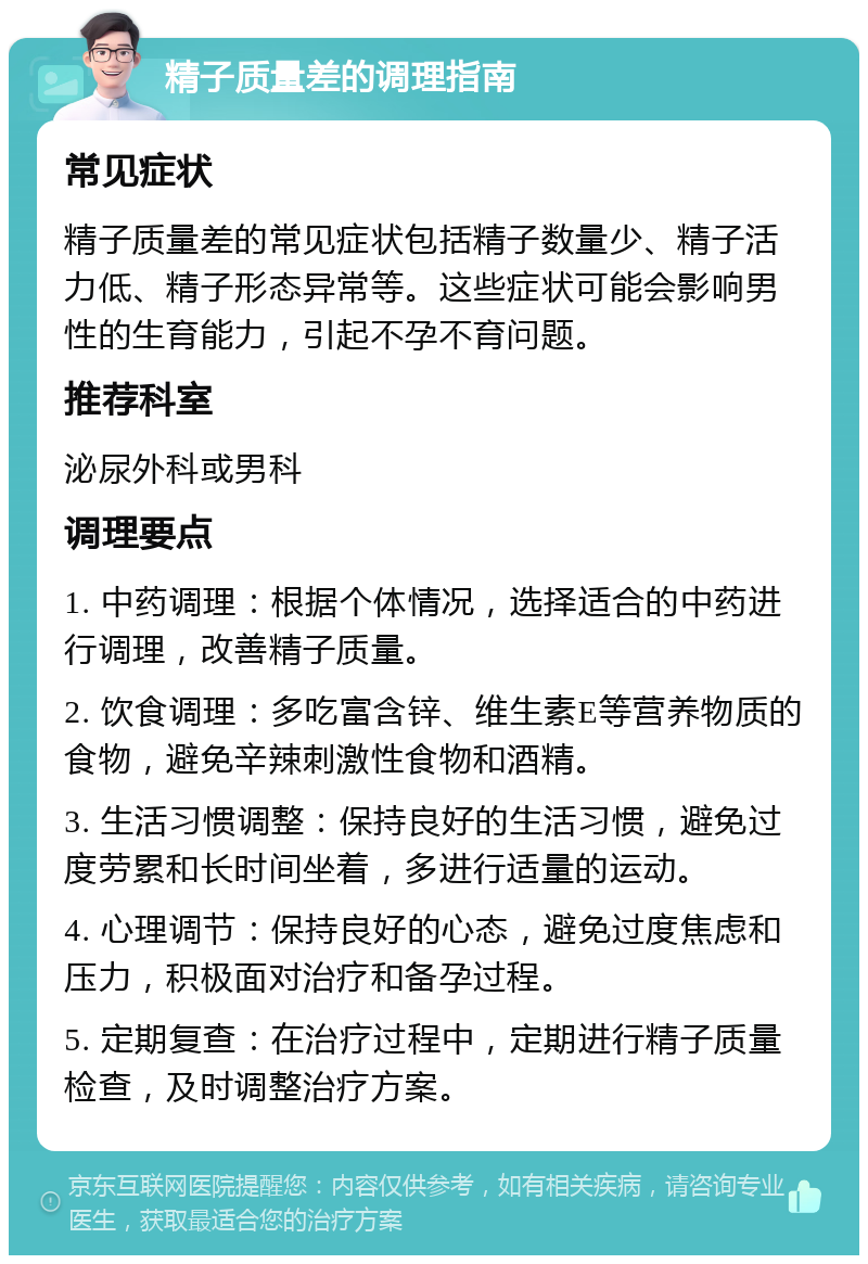 精子质量差的调理指南 常见症状 精子质量差的常见症状包括精子数量少、精子活力低、精子形态异常等。这些症状可能会影响男性的生育能力，引起不孕不育问题。 推荐科室 泌尿外科或男科 调理要点 1. 中药调理：根据个体情况，选择适合的中药进行调理，改善精子质量。 2. 饮食调理：多吃富含锌、维生素E等营养物质的食物，避免辛辣刺激性食物和酒精。 3. 生活习惯调整：保持良好的生活习惯，避免过度劳累和长时间坐着，多进行适量的运动。 4. 心理调节：保持良好的心态，避免过度焦虑和压力，积极面对治疗和备孕过程。 5. 定期复查：在治疗过程中，定期进行精子质量检查，及时调整治疗方案。