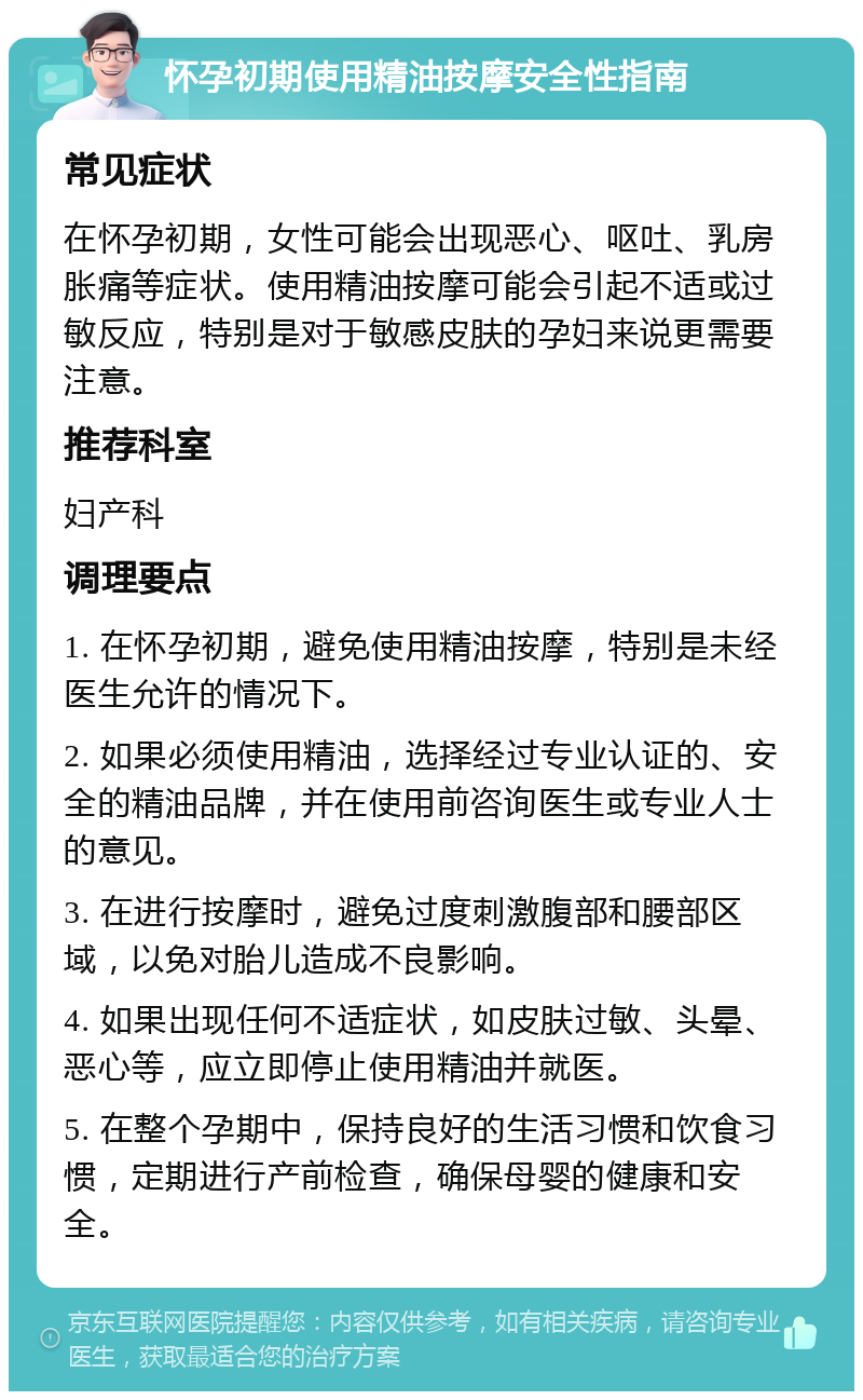 怀孕初期使用精油按摩安全性指南 常见症状 在怀孕初期，女性可能会出现恶心、呕吐、乳房胀痛等症状。使用精油按摩可能会引起不适或过敏反应，特别是对于敏感皮肤的孕妇来说更需要注意。 推荐科室 妇产科 调理要点 1. 在怀孕初期，避免使用精油按摩，特别是未经医生允许的情况下。 2. 如果必须使用精油，选择经过专业认证的、安全的精油品牌，并在使用前咨询医生或专业人士的意见。 3. 在进行按摩时，避免过度刺激腹部和腰部区域，以免对胎儿造成不良影响。 4. 如果出现任何不适症状，如皮肤过敏、头晕、恶心等，应立即停止使用精油并就医。 5. 在整个孕期中，保持良好的生活习惯和饮食习惯，定期进行产前检查，确保母婴的健康和安全。