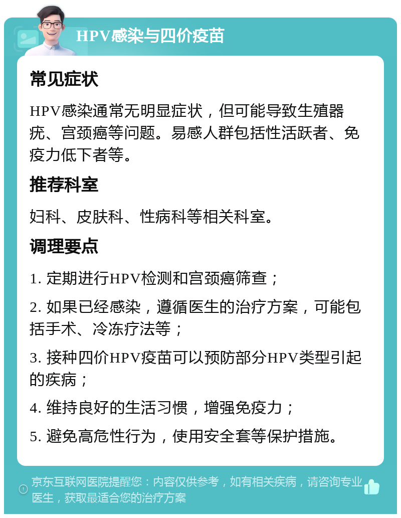 HPV感染与四价疫苗 常见症状 HPV感染通常无明显症状，但可能导致生殖器疣、宫颈癌等问题。易感人群包括性活跃者、免疫力低下者等。 推荐科室 妇科、皮肤科、性病科等相关科室。 调理要点 1. 定期进行HPV检测和宫颈癌筛查； 2. 如果已经感染，遵循医生的治疗方案，可能包括手术、冷冻疗法等； 3. 接种四价HPV疫苗可以预防部分HPV类型引起的疾病； 4. 维持良好的生活习惯，增强免疫力； 5. 避免高危性行为，使用安全套等保护措施。